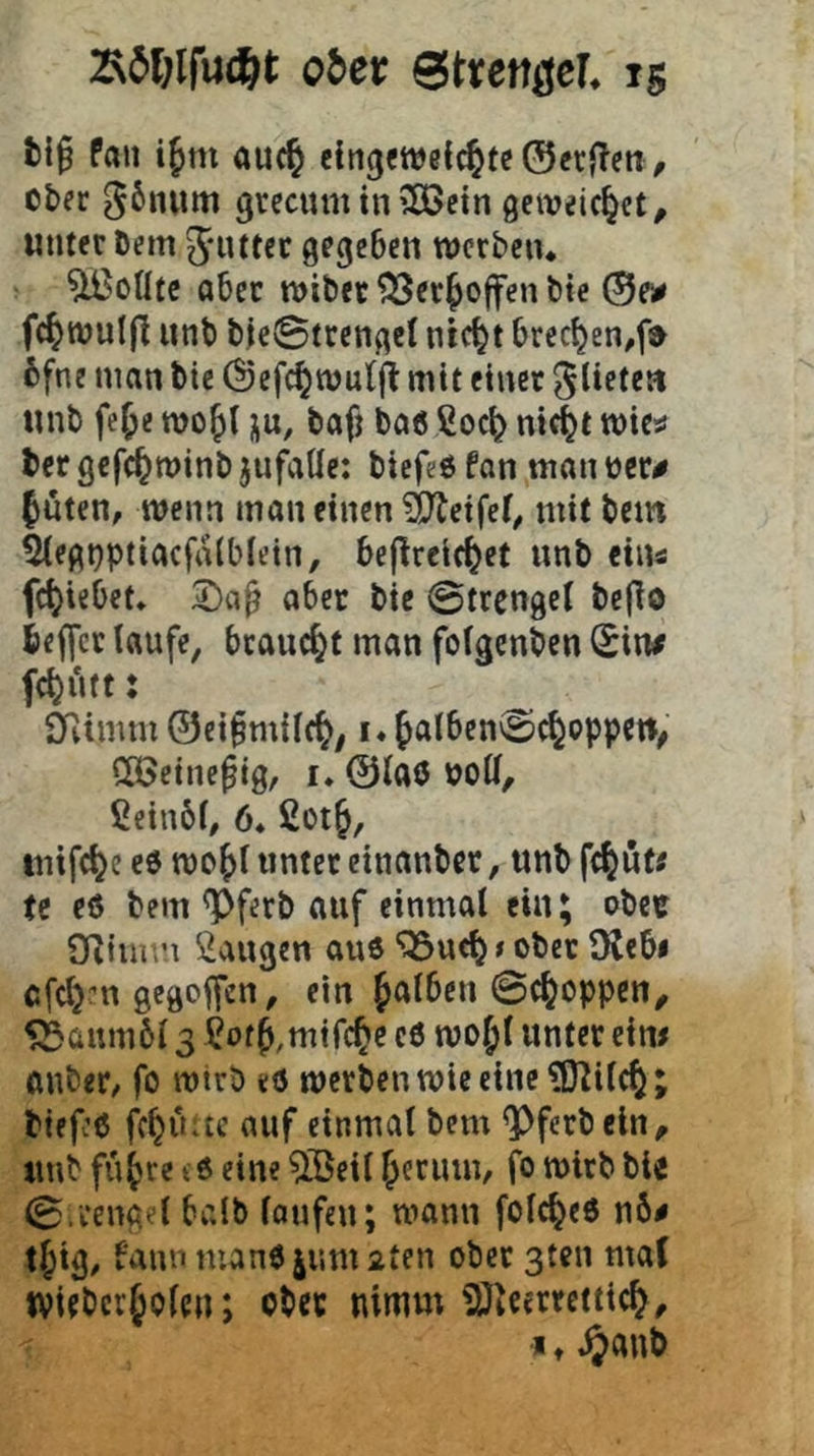 oJci: Strenöef. ig Pan ifm au(§ eingcweic^tc ©crflen, o&fc 56num grecumtnSÖJcin getveic^ct^ «nter Dem Jiitfec gegeben werben* ^oUtc aber wiber ^cr^offenbte ©e^ fc^wulfl unb b|e©trcngcl nic^t brec^en^f;^ 6fne man bic ©efc^wulji mit einer ^lietea «nb fe^e wo^l ju, bafj baö ßoe^ nicl^t wicü tcr gcfc^winb jufaUe: biefeö fon man bcr^ Inten, wenn man einen Reifet, mit bem ß(egt)ptiacfrt(blein, beflrcl(|et unb eins fc|iebet. aber bic ©trengel bc(Io be||cr laufe, bcauc|t man fofgenben (Sin# fc|utt: 0vtmm ©ei§miif|; i* |alben©c|oppcw^ CCßetne^ig, i* ©laö boW, ßeinbf, 6* ßot|, inifc|e e0 wo|i unter cinanber, unb fc|u(« U eö bem ^ferb auf einmal ein; obre SRiium ßaugen au6 “OSueb s ober OCebi afcljm gegoffen, ein falben ©cboppen^ 5Süum6l 3 ßoff,mifcbc c6 wof l unter eim auber, fo wirb et5 werben wie eine ?{Kilcb; biff:6 fcbuac auf einmal bem ^ferbein, unb fufre td eine ^15eil ferum, fb wirb bie 0.1‘engel halb laufen; wann folcbeö n6# tfig, bann man6ium2ten ober 3ten maC tvieberfOfen; obcc nimm iOicerrctticf,