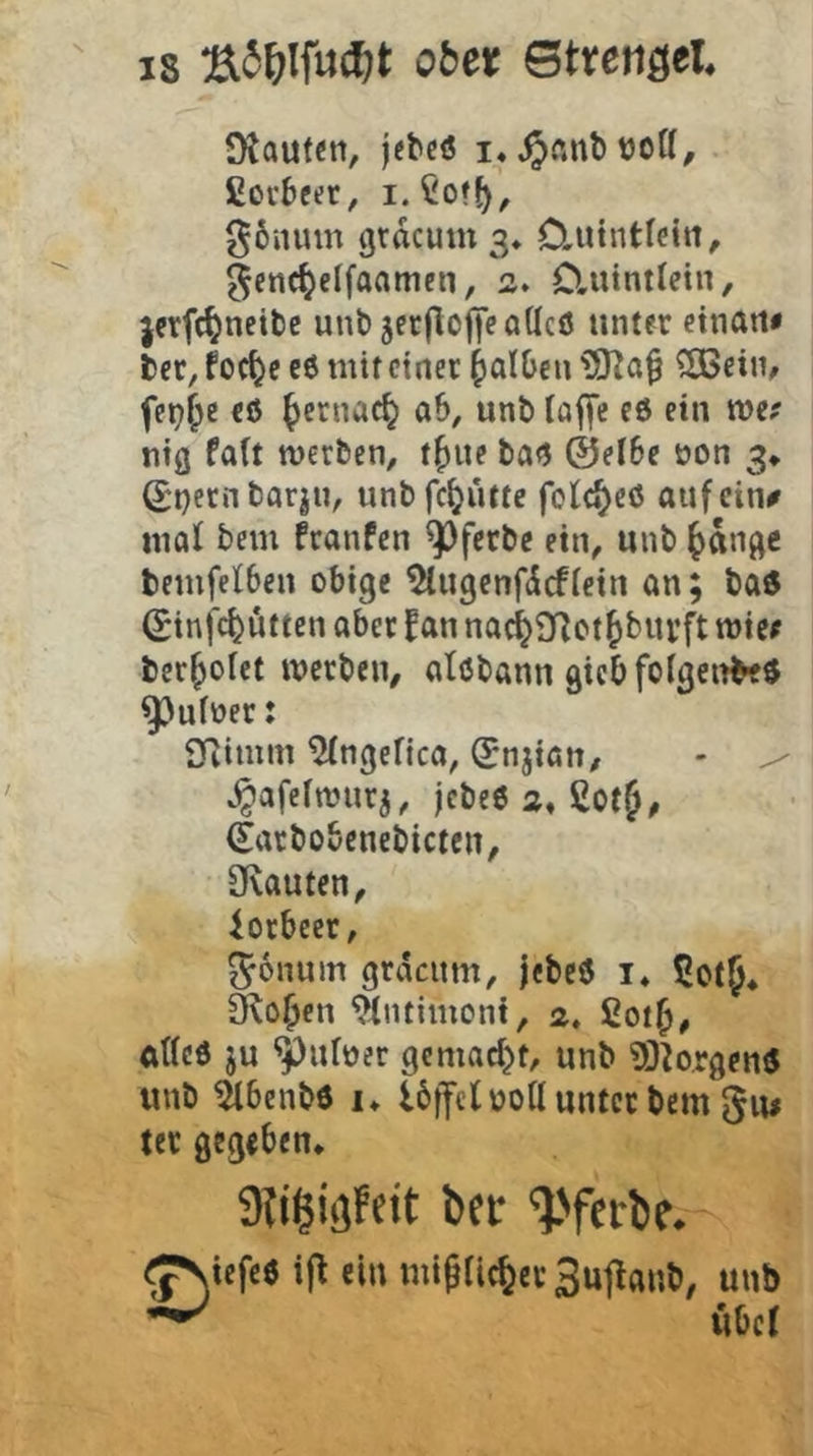 Otauten, jcbcö i« t)oU, ßovbeüt, i.^off), g6iunn grdcum 3* C.utntlettt, ^enc^cffaamen, 2, Cluintlein, jcrfc^neibe unb jerflojieöUcö unter ctnati« bcr, foc^e eö mit einer falben ÜJKQBeim fet^^e eö ^ernac^ ab, unb lajfe eö ein wef ntß fa(t werben, t^ue ba<J ©el6e üon 3* ^i)ernbarjn, unbfe^utte folc^cö aufein^ mal bem franfen ^ferbc ein, unb ^dn^e bemfelbeu obige ^ugenfdefieiu an; ba6 (Sinfe^utten aber IPan nac^9f?ct^biivft wiee ber^ofet werben, atßbann gicb folgende« ^uioer: Qfiimm ^ngefica, (Jnjian, - ^ ^afefwuri, jebeö 2« ßot^, (Earbobenebicten, övauten, iorbeer, ^onum grdcitm, jebeö i« Cotf* ^o^cn ^Intimoni, 2. 2ot^, atted ju ^uloer gemacht, unb ?0^o,rgemJ unb ^benbd !♦ Ibffctüoll unter bem tet gegeben* ber ^>ferte* <;^icfeö ij^ ein mi^fiefeev Sujlanb, unb ^ Uber