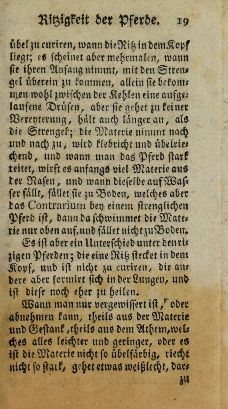 fi6e( ju curtren, wotin ttf in tcm^opf et fc^etnet abetmefjrmafni, wann fie i^ren Anfang nimmt, mittenStren# gel überein jii fommen, ottein fte befom? men wo^t jwifc^en bec .ke^ien eine aufg«; (aufenc '^Drüfen, abeefe gef;et ju feinet S)erei}terung, ^dtt ancib langer an, al(5 bie ©trengeb; bic SDiaterie nimmt nac^ iinb nact) ü«, wirb flebric^tunb übelrie# (^enb, iinb wann man bag <Pferb jlarf reitet, wirft e6 anfan^d biel ?Olaterie auö ter CRafen, unb wann biefelbe auf'lBa(« fer fallt, füllet jlc ju^^oben, welche« aber taö Contrarium bei? einem firenglic^en 9)ferb i(T, bamibafebwimmet bie?Diate< rie nur oben auf,iinb fallet nicht ju^obem (^6 i(l aber ein Unterfebieb unter benrb jigen <Pferben; bie eine 9iib fteefet in bcin ^epf, unb i(l nicht ju curiren, bie am bere aber formirt f?cb inberßungen, unb ifl biefe noch eher ju betont. QCBann man nur nergewiffert ifi ,^obec abncb*^’fw fann, tbcilöauö ber^iRaterie unb 0eRanf ,tbfil0 aue bem ^tbem,weij <b<0 ä11<J0 leichter unb geringer, ober e6 ifi bie ^^ktcric nicht fo übelfdrbtg, riecht nicht fo 3^’§«t etwaö weiplccht/ i«