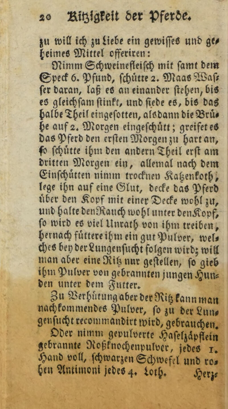 ao Ktijföfeit 5er ju tt)tö ic^ julie6c cttt getttifleö unb Q(0 |cimeö 9JZtttel cfferircn: Olimm @c^wetnej!cifc^ mtf famf bei« 0pccf 6* Q^funb, fct)utte 2* tO^aae ?[öafj fcc baran, Ia§ cö an einanber jle^cn, 6i« cö gleic^fam (^inff/ unbficbe e6, btö ba^ ^albe Jcif eingefottcn, aföbann btc ^ru# auf 2. tSiorgen eingefc(}utt; greifet ce baö^ferbben erfien tÖiorgen ju ^artan, fb fdjütte i^tn ben anbern ^^ctl erfl am britten ?0]orgcn ein, allemat iiac^ bem S’infc^ütten nimm troefnen ,^a^enfot§; lege i^n auf eine @Uu, beefe bad Q)ferb über beu ^opf mit einer X)ccfe mobi ju, unt baitc benOloucb mebi unter benitopf, fo mirb cß pielUnrat^ Pon ibiu treiben, bernacb füttere ibm ein gut^utpcr, tPcN d)e6 bep ber fiungenfuebt fofgen tvirb; mitt man aber eine SKib nur gejleücn, fo gie6 ibm ^ufper pen gebrannten jungen Jgwns ben unter bem ^uttcr* gu ^erbütungaberberfKi^fannman naebfommenbeß ^utper, fo ju ber ßun# genfuebt recommanbirt mirb, gebrauchen* Ober nimm gepulpertc ^afefjdpjfein gebrannte Oic^fnochenpulpcr, jebeß i* ^'lanb poa, ((hnJOcjenecl)tPefcb unb ro^ ben mtiinoni jebeß 4* iotb* Somt