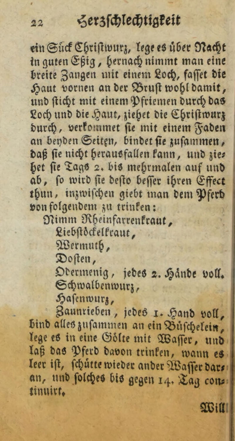 «in ©lief £Jtiflmiitj, l(g( cS 06«« 9l«#e in guten (Sptg, ^ernac^ nimmt man eine Brette einem 2oc^, faffet Me ^aut tjornen anöcr ^ruji mojlbamit, unt> jiie^t mit einem ^Pfriemen öurc^ bas £oc^ unt) bie ^aut, jie^et bic €&rijinjur| burc^, verfommet jie mit einem 5<ibcn an betjben 0eit?iv binbetfle jufammeit, fca^ fie nic^f ^erauöfaüen fann, unb jie# §et jie “Xagö 2* biö mefjrmalcn auf unb ob, fo mitb fle befto bej|ec i^ren (£ffect t^un / injwifc^en giebt man bem Pj^trb »onfoigenbem j\n teinfen: Oiimm iK^einfarrenfeaut^ £isb(i6cfelfraut, ^crnuu§, SDofien, Dbermenig, jebeö ä. .^dnbe botf. ©c^malbenwurj, ^jafenwurj, gaunticben, jebeö i. ^anb bott, Btnb adeUjufammen an ein'jÖufc^erem, fege e6 in eine ©ölte mit ^IBajfec, unb fa^ ba6 Pferb babon trinfen, mann cö leer iji, j^d^ütte miebec anber 5öaflcc baw on, unb folc^eö biö gegen 14« co\u tinuivf» ^ta: