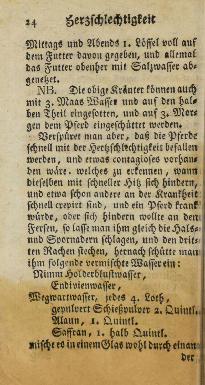 unb 2l6cnt3 i* ß6ffet »off auf bem glittet batjoii gpgebeu, unb attemat baö obenfec mit 0a(jtvaj[ec ab< genefet. NB. ^le obige ^rAuf«f6ntienauc§ mit 3. 9}^aa6 Gaffel unb auf ben |)a(# ben eingefotten, unb auf gv gen bem ^ferb cingefc^uttet werben# fjjerfpiiret mon aber, ba§ bie^ferbö fc^ncU mit bet ^et|fc^ltc^tigfeitbefaUen werben, unb etwaö contagiofeö uor^aiu ben W(^re. welche« ju eefennen, wann biefeiben mit fc^ncHer .^i| ftc^ ^inbern, unb etwa fc^on anbere an ber i^ranf^eit i fc^nett crepirt finb, unb ein ^ferb franf I würbe, ober |Td; ^inbern wodtc an bett i 5*erfen, fo taffe man i^m gleich bic ' unb 0potnabern fc^tagen, unb ben brit« : teil JKac^cn j^ec^en, ^ernad) fc^ütte man i^m fotgenbe permifi^tc ?03affetein; Sdimm .^otberbtuliwaffcc, ^nbipienroaffer, ?S5egwartwaffer, jebeö 4. ßot^, geputpert ©d)ie§pulpep a, Ouintfr 5llaun, !♦ üuintt# 0affran, i, Jatb Cluintf# mifc^c tö in clnem©taö wo&t bur^ citian ber