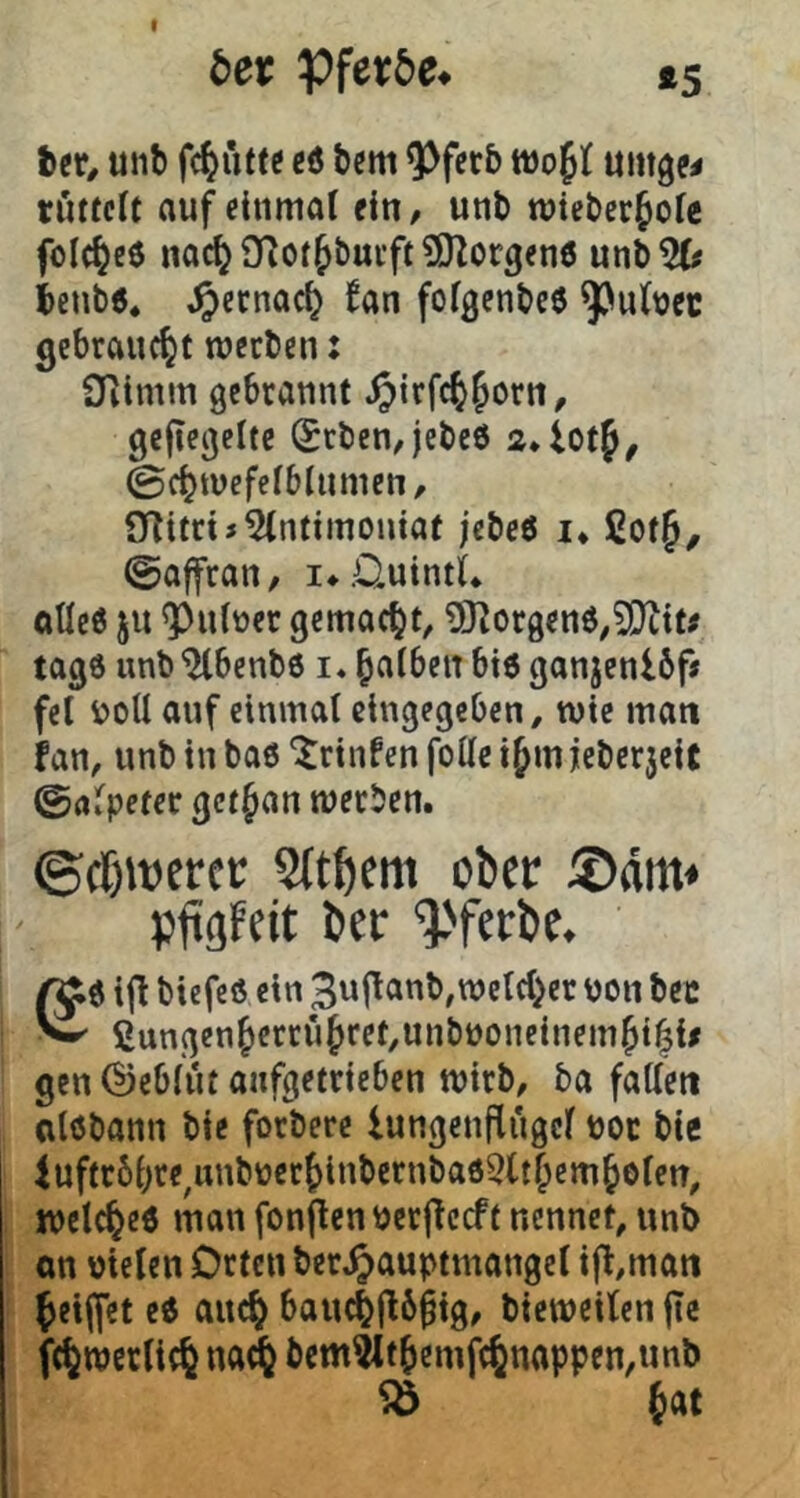 unb eö bcm ^fcrb ttjojt umge^ tutfcit auf einmal ein, unb mteber^ofe folc^cö nac^ Qflot&butft SOZorgenö unb5(# ieub«. ,^ecnac^ Jan fofgenbeö ^ubec gebraucht meeben: Oiimm gebrannt ^irfc^^orn, geflegelte (£rben,jebc6 0cf}mefelblnmen, ÜTitriJ^lntimoniat jebe6 !♦ CotJ, ©affran, i*.OuintL ftUeö ju ^nber gemacht, 9Korgen6,?|}ltt# tage unb ^benbö i. falben bi6 ganjenUf# fei V?oU auf einmal eingegeben ^ wie matt fan, unb in ba0 ‘Jrinfen foUe i^m j[cber5eic ©alpetec getjan werben. ©rf)it)erct: 5ltöcm ober ®äm» pfgfcit bec %'fcrbe. ßi0 ijl biefeö ein Buflanb^wclcl^er non bcc ^ 2ungen^errufret,unbnoneinem^i^{/ gen (Geblüt anfgetrieben wirb, ba fallen olöbann bie forberc lungenflügcl noc bic luftrbljre^unbnerJlnbernbaöSlt&em^elen, wclc^eö man fonf^en ncrfTccft nennet, unb on nielen Orten bcr^auptmangcl i|t,matt ^eiffet c6 auc^ bauc||lö^ig, bieweilen jte fc^werli(§ na^ bcm^t5emf(6nappen,unb ^ Jat