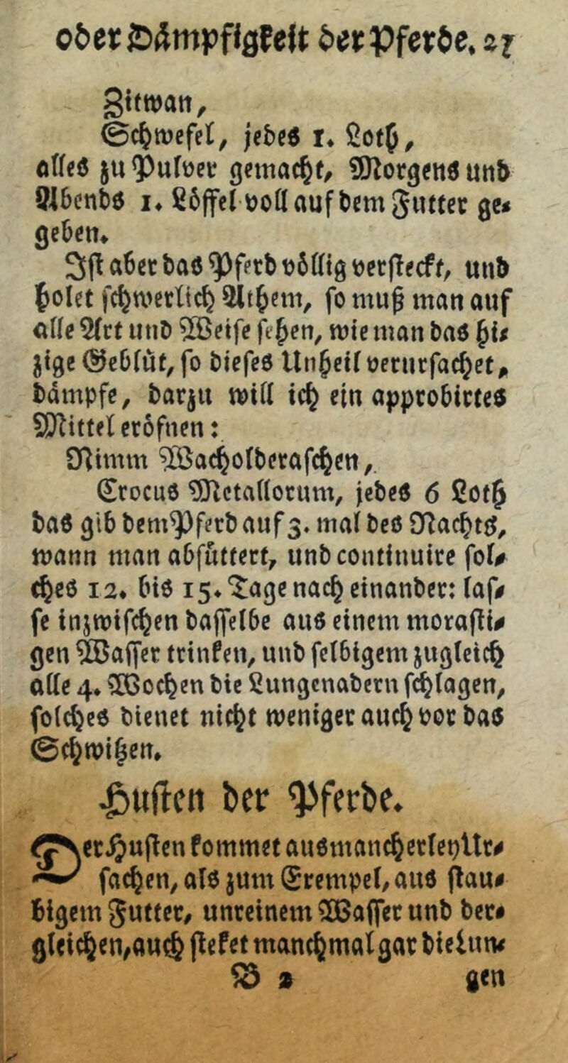 o^etißÄmpflßfeft ^)er Pferde, zr gtfwatt, 0c^tt)cfet, jfbc6 r* ßotf, otlcö ju ^Pufüet gemacht, ^O^orgetiö utit> Ölbcntö !♦ ß6ffet üoflauftcmgiutci: gc* geben* 3f! abet baö ^ferb t)6ffig »etflecff, unb folet fc^wctlic^ 5ltbetn, fo mu^ man auf cUe 5(rt unD ?©etfc ft'ben, mte man baö jtge (SJcbfüt, fo biefeO Unreif oerncfacbet, bdmpfe, barju miü ic^ ein approbicteö SO^ittel erofnen: Syitmm ^ac^otbetafc^en, Srocuö ^ctaHorum, jebeö 6 ßot^ baö gib bem^ferb auf3. mal beö mann man abfufterf, unbeontinuire fol# c^e6 12* biß i5*‘Jagenacbeinanber: laf# fc injmtfc^en baffelbc auö einem moraf^i^ gen Gaffer trinfen, unb fetbigem jugletc^ olle 4. ?Iöoc^en bic ßungenabern fd^lagen, folc^eö bienet nic^t menigecauc^bor baß 0(^mi^en* duften ber ^ferbe. ^JNcr^ujten fommet auömanc^crlebUr^ facbeu/ alö jum (Srempel/ auö flau# blgcm Jutter# unreinem 5Ba(fet unb bec# gleichen,ou(6 flefet manchmal gar btelun# ^ 9 gen