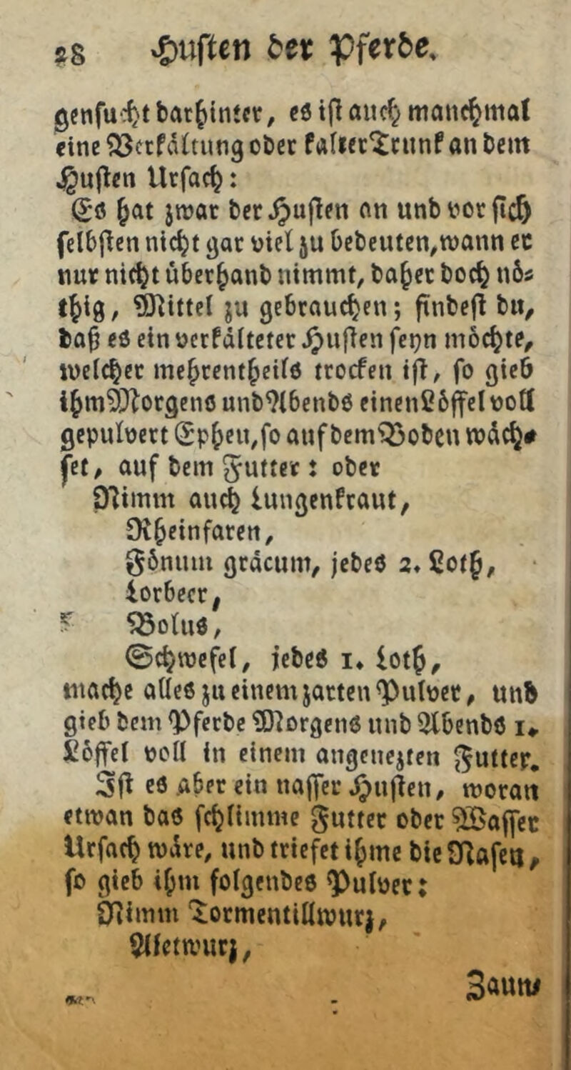 jrs '&uften ^er pfer&e, genfuc^t barfiintct, c61jl aucf^ manchmal eine ^ftfiUtung ober faiier^ tunf an bem ^uflen Urfac^: ^at jroar ber^uflen on unboorfic^ felbflen ntc^t gar oiet 5U Oebeuten^roann ec nur nic^t über^anb nimmt, ba^er boc^ n6i t^ig, Mittel ju gebrauchen; finbefl b«, la0 eö ein öcrfdlteter ^ufien j^e^n möchte, weicher mehrentheiiö troefen ifl, fo gieb ihmä}^orgcnö unb9i6enb6 einenfiöffelnott gcpuloert (Sph®«/fo auf bem^^oben wdeh# fit, auf bem ^uiter: ober 9?imm auch lungenfraut, Ovheinfaren, gömuu grdcum, jebeö 2* ßotf, iorbecr, ^ 5öoiu0, I 0chTOcfeI, jebe6 i* lotf, mache aticejtt einem jarten^ubec, unb i gtcb bem Q)fccbc ^D^orgenö unb Slbenbö i» Soffei ooli in einem angenejten f^utter. eö Aber ein najfer 4>uj!eu, moratt etwan baö fchiimme guttcc ober 5iBaffec Urfach tudre, unb triefet ihme bie Sflafe«, fo gieb ihm folgenbeö ^uber: 0iimm '^ormentiüwurj, ^iietwurj, 3auiw