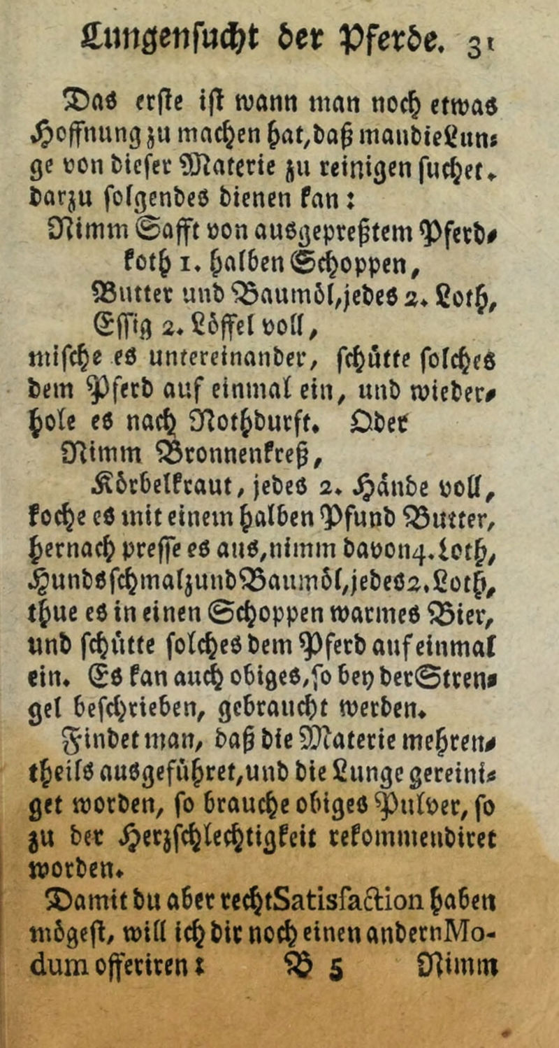 «fle ijt tvarni man noc^ etwa« ^)offnung ju machen 6at,l)a§ mautiei^un* gc üon tiefet OJ^atette ju reinigen fuc^et^ tarju folgentcö bienen fan: D]imm ©afft öon außgepref tem ^ferb# PotJ I. Jaf6en©ci^oppen, QSuttcr unb ^aumöi,jcbe6 2* ßotß, (Sffig 2*ß6ffelüoa, mifc^e eö untereinanbet, fc^utfe fofc^cß bem ^ferb auf einmaf ein, unb mieber# fole eß nac^ fHot^burft* DbeP Syiimm ^ronnenfeep, iÄ6r6eIfcaut/ jebeß 2* Jjdnbc poU^ foc^e eß mit einem falben *Pfunb Butter, {)crnacb preffc eß anß,nimm bapon4.1ot^^ ^unbßfd^ma(junb^aiuri6(,jebeß2,ßotf^ tfuc eß in einen ©c^oppen watmeß ^ier, «nb fc^utte fotc^eß bem ^fetb auf einmal ein. (Sß fan au^ obigeß/fo bet) bet©treni get bcfd^ricben, ge6raud)t werben. Jinbet man, ba§ bic ä)tatcrie mejren^ t^eifß außgcfii§ret,unb bie fiungc gereini^ get worben, fo brauche obigeß ^ufper, fo gu bet ^crjfc^lee^tigfcit refommenbiret worben. ®amit bu abet rec^tSatisfaclion Jabett mbgefl, wift ic^ bitnoc^ einen anbernMo- dum ojfcriren I ^ 5 Ü]imtn