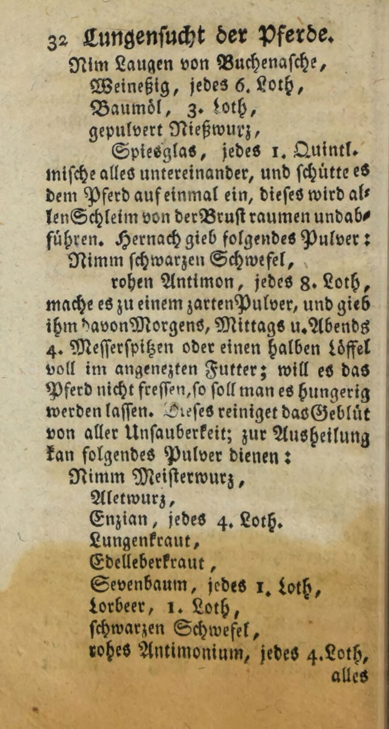 S2 £utidenftt^t 5er 9Rim ßauflcn öon QSuc^enafc^e, 5Öetne§ig, jeöeö 6. Sotj, ^aum61, 3* lot^, gepulvert Olte^wupj, ©picögla«, jcbcd i, D.uintU inifc^e aUcö untcrdnantcr, unb fd^iittc ce bem ^fcrt» auf einmal ein, tiefeö wirb al^ ten@c^le{m öon bec^cufl raumen unbab^ fuf)ren* ^ernac^ gieb folgenbeö 9^ulper: tJ^imm fc^marjeu ©c^mefel, , toben ^Intimen, jebeö g* ßotb, mac^e eö ju einem jatten^uloet, unb gieb ibm »'aüon'iO^orgenö, ?S}^ittag6 u*^benbj? 4* ^O^eflfctfpi^en ober einen falben Ibffcl Dod im angenejfen Juffer; will c6 baö ^fetb nieft fceffen,fo foll man eö fungerig werben lajfen. li^ufed reiniget baö@eblüt »on aller Unfauberfeit; jur ^uöf eilung Jan folgenbeö ^ulüet bienen; O^imm ^ieij^erwurj, 511etTOUr^, (Suiian, jebeö 4, ßotf, fiungenfeaut, (Sbelleberfraut, 0epenbaum, jebeö i* lotf^ lorbeer, i» fiotf, fcftvarnen ©efmefet, rofeö ^^ntimonium/ jebeö 4.ßotf, aUeö