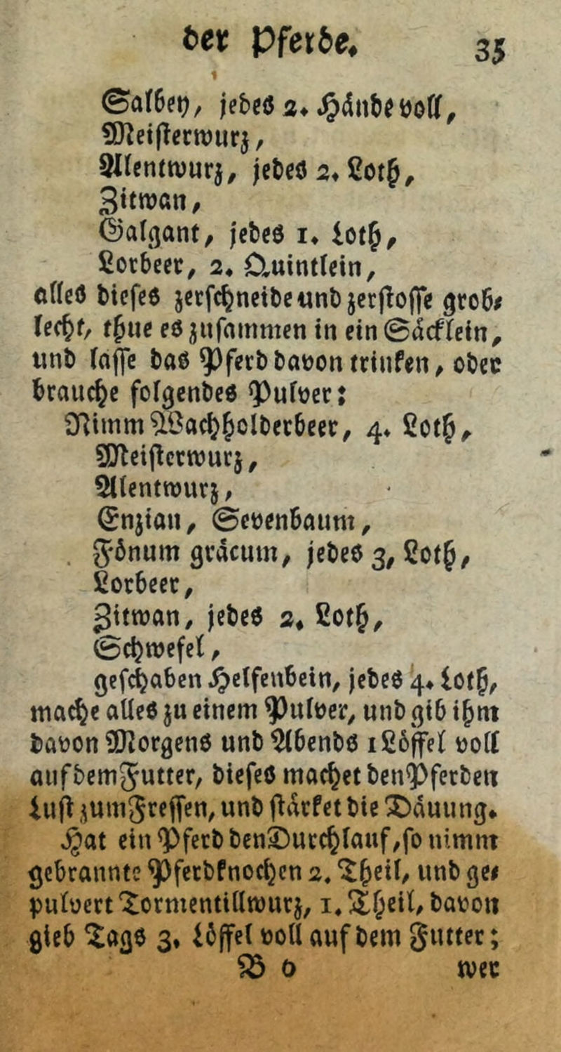 bet pfetie, 1 0af6co, SJ^etflccttJurj, SlJcnttvurj, jet>cö 2* ßotf, 3itwatt, ©alfjant/ jctcö !♦ lotf, ßorbe«, 2* Cluintlein, oHcö bicfcö jccfc^netbewnö jcrjtofle grob/ lec^f/ t^tie eö jufammen in ein ©«jcflcin^ unb (aj|c baö 9^ferbbat)on trinfen^ obec brauche fofgenbee ^ufücc: aRimm^Öac^^olberbecc, 4» SOtcijlcrwurj, Sttentwurj, ©njion, ©ctjenbfliim, . Jönum gracum^ jebeö 3, Sotf, fiorbeec, 2ttwan, jebeö 2* £ot&, 0cbwefe(, gefc^aben ^clfcnbcin/ jebeö 4* lot|, ttia^e alle« ju einem 93uttJer^ unb gib i^nt baüon ÜKorgenö unb^benbö ißbffelt tjoiC aiifbemjutter, biefcö moc^et ben^ferbeti iu jt .^um^rffTcO/ ftarfet bie Hauung* ^at ein <Pfetb ben©ucc^Iauf,fo nimnt gebrannte ^ferbfnoc^cn 2. putücrt Xormentiilwurj, i« ül^eil, bavoti gteb ^age $♦ ibffel »oUaufbem giuter; 0 tvec