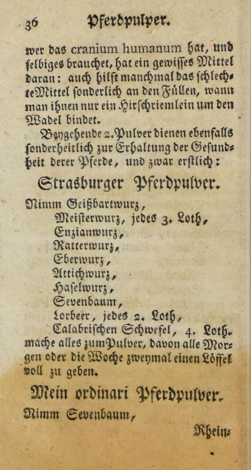 ^6 ttjcr taö cranium humanum fat, Utib felbtße« brauchet, Jat ein gcnjiljeß ?Oltttet i)atan: auc^ §tlft manchmal baöfc^tec^# fe?Dltttet fonbcrUc^ an benS'WÖ«!«, roami man i^nen nur ein ^irfcfecienilcin \m ben ^abel binbet«. ^ina^^eube 2,^u(üer bienen eSenfaff« fonber^citlic^ jur Schaltung ber @efunb# ^eit berer^ferbe, unb jtnat erfliic^: ©trasburger ^ferbputoer, SKimm Oei§6attwurj, COieiflervnurj, jebeö 3» (Snjianwnrj, ÜCatternjnrj, (^benvurj ^ ^ttic^ttjurj^ • ^afelwnrj, ©enenbaum, iorbeer, jebeö 2* ßotf, ^alabrifc^en ©d^wcfel, 4» fiotf,. mac^e aUeö juin9)iUuer, baüon alle gen ober bie^oc^c jwe^mal einen £6ffef »ott ju gebeiu 3[)?ein orbtnari ^ferbpiiltjer. CJlimm ©ebenbanm,- 3v§cim