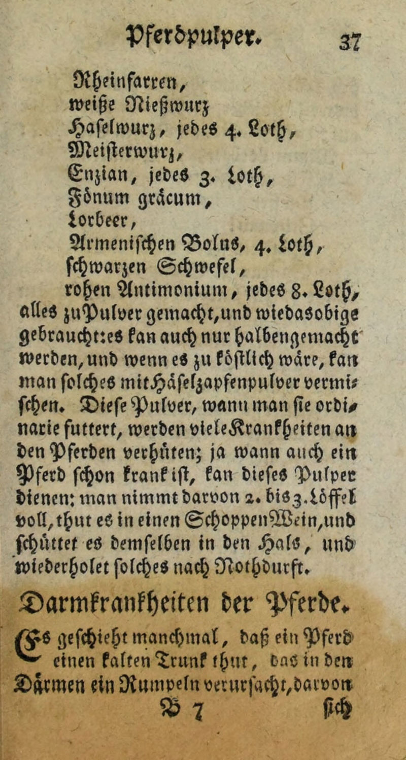 Pfer5)?uri?er. Ot^einfamn, wei^e Syiiefmurj ^^aj>fn)urj, jebe« 44 2of§, SUetflerwurj, ^njian, jcbeö 3« lotf, g6num gccicum^ iocbccr, 2(rinenifc^en 4, iotj, fc^warjen ©c^tvcfcf, rojen ^tntimcnium, jebc6 8* ßotf/ allc6 ju<Puber gemacht,unb roiebaöobtfle gebrauc^tteö fan auc^ nur ^alben^mtac^r werben, unb wenn e« ju f6fHic^ rodre, fatt inan folc^eö mit^dfef3apfenpufüer permu fc^en* SDiefc ^^ufüer, wann man fle orbu natte futtert, werben plele^ranP^eiten a« ten^ferben perfnten; ja wann auc^ ein 93ferb fi^on franPifl, Pan biefcö ^ufpec tienen: man nimmt batpon a. bidj.löfffl PotI,t^ut e6 in einen ©c^oppen^etn,unl) fc^uttet eö bemfeiben in ben «^laiö, unb ’tPieber^oiet foic^ed uad} SRot^burft* ®armfraiif^citcn 6er '^Jferbe» ^6 ^efc^iejt mand)mal, ba§ ein ^ferb ^ einen Paften'^runP f^ut, Cnöinbe« £>wmen ein Diumpefn pecurfac^t,barpott ^7