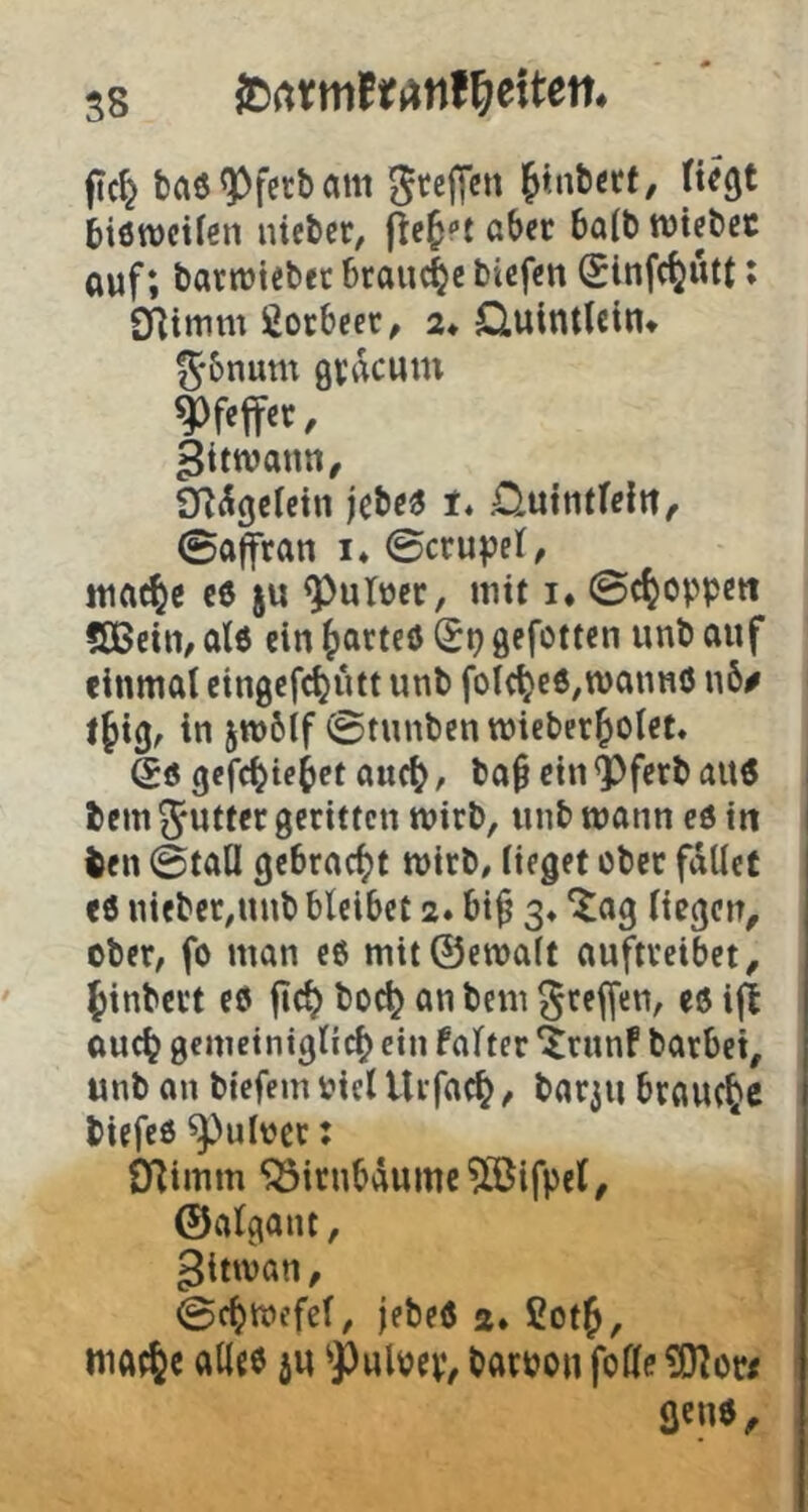 s8 JDrtrmft^nf^eiten* ftc^ baö^fcrbcim Steffen ^tnberf, fteejt biöwetlen lüeber, flehet aber ba(b njiebec auf; bartüiebet brauche btefen Sinfe^utt; flflimm ßoebeer, 2* Cluintlcln» Sbnum QVikum pfeifet, gitwann, Sn^geletn jebe« f* nuintfein, ©a^ran i* ©crupel, Miac^c c6 ju ^uTuec, mit !♦ ©c^oppett 5Bein, ate ein (larteö (5p gefotten unb auf einmal eingefc^utt unb folc^eö^roannö n6# t§tg^ Itt jmbif ©tunbenmieber^olet. (5ö gcfc^iebet auc(), ba^ ein ^ferb aU6 bem Sutltt geritten wirb, unb mann cö in ben ©taÜ gebracht mirb, lieget ober fallet eö nieber^nnb bleibet 2. bi^ 3» ^ag liegen, ober, fo man e6 mit@emalt auftveibet, 5inbert e0 fic^ boc^ an bem Steffen, eö iji oucl? gemeinigli^ ein falter ^runf barbei, unb an biefem biel Uifac^, bat3n brauche biefeö ^uloet: D^imm ‘33itnbäume?0Bifpel, ©algant, gitwan, ©ct)mefel, jebeö 2. fiotj, niat^c allte ju ^Puloep, batoon folle fltno.