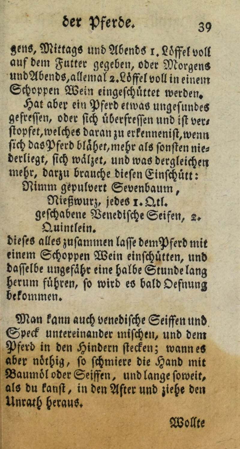jctiö, iinb^6enti!i i.ßiJffefüort ouf b{m guttdc .qcgebeu, ober ?0iorgen« unb^bcnbß^ftflcniöt 2,C6|fft üoK in einettt 0cfcoppcn Sa>ein cingefc^iitfet werben* ^)ar aber etn ^ferb etwas ungefunbe« gefreffen, ober ftd^ uDerfreflfenunbi|toec/ flopfet,welcbes baran ju erfennenifl^wenn fic^ baöQ^ferb bl^^et,me^t afö fonflen nies bcrHegf, fic^ wdrjct, unb waö bergretc^eti me§r^ barju brauche btefenSinf^utt: SRimm g^pufpcrt ©c^enbaum, SRic^wurj, jebesi*ütf* gefc^abene ^enebifc^e 0cifett, 2* Cluintfein, tiefes alieö jufanimen taffe bem^ferb mit einem Schoppen 2Gcin cinfe^utten^ unb tajfelbe ungefaßt eine ^atbe ©tunbetang 5erum fuhren, fo wirb cs halb Oefnung befommen* ^an fömi auc& benetifc^e 0eiffen unb. 0pecf unteteinanbec tnifd^eti/ unb bent 9)ferb in ben Jpinbern fteefen; wanneS aber nbt^ig, fo fc^miere bie »^anb mit 83aum6I ober ©ciffen ^ unb tange fo weif/ als bu fanfl/ in ben ^fter unb jie§e ben UnrofJ heraus* mtiti