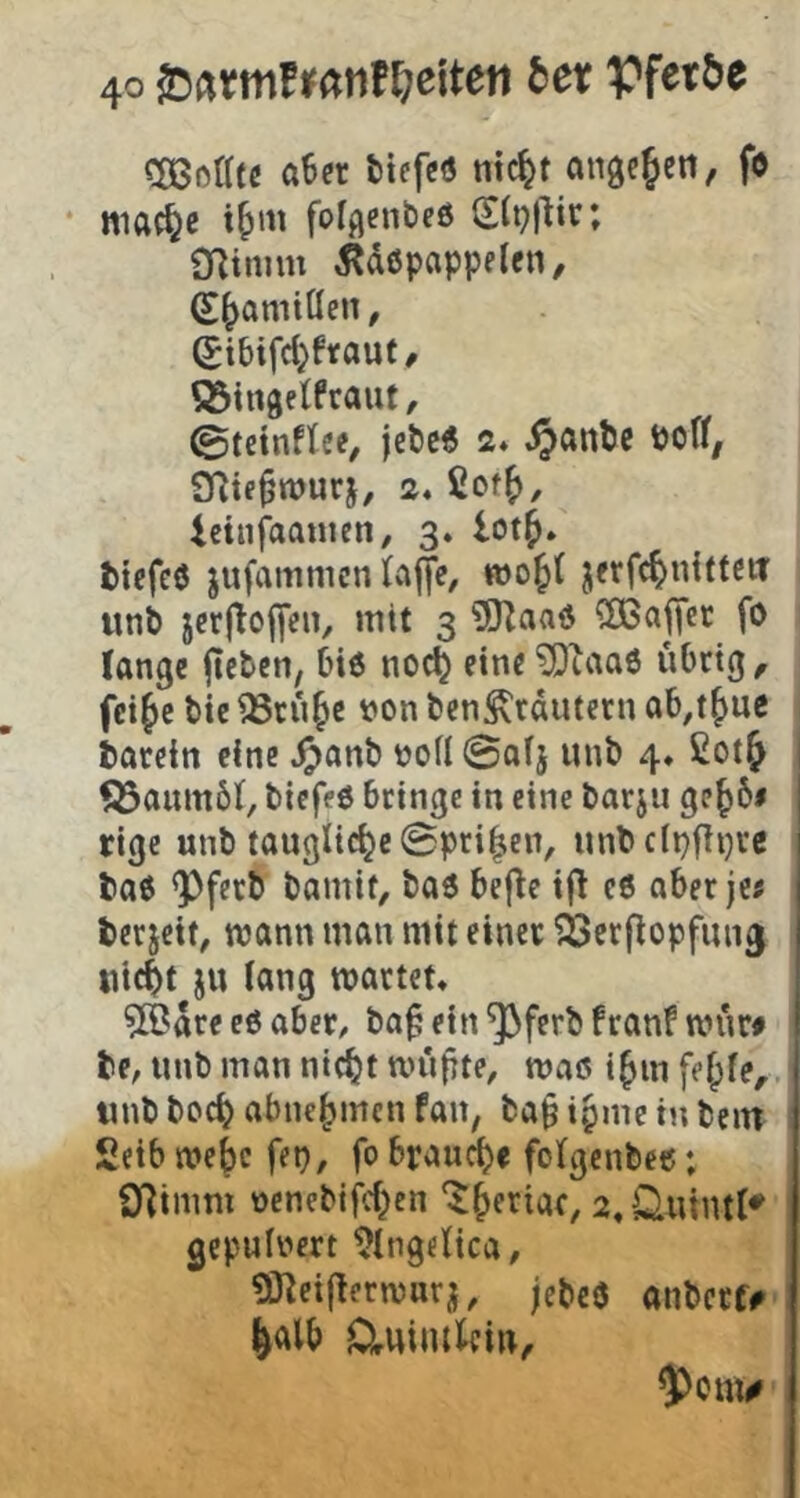 Cßßßatc «6er ttefcö titelt «nac^eii, fo • mac^c i^m folflenbcö 2(i?|lir; 91tmm 5?d0pappelen, S^amiöen, Stbifd}frouf / Q^tngelfraut, ©teinftee, jefcc« 2* ^«ntc SRtf^wurj, 2« ßof^, icinfoanien, 3. lot^. ttefc0 jufammen l«jye, jerfc^nitteiT uni jcr|loj|en, mit 3 3JZaa0 2ßajTet fö lange jicten, 6i6 nod^ eine '2)taa6 übrig, fei^e t)ie ^rn^e von ben^rdutern ob,t^ue iarcin eine ^«nb noil 0«!} unt> 4* £ot& fßaumbl, biefeö bringe in eine barju ge^6# rige unb taugliche 0pri|;en, unbclpfiijre boe ^ferb bamit, baö bej^e i(l c6 aber je« berjeif, wann man mit einer ^erflopfun^ uic^t ju lang märtet» ?[Bdre eß ahex, ba^ ein ^ferb franf mnr» be, «nb man nic^t mnfite, maß i^m fef^le,. unb boc^ abne^men fan, ba^ ipme in bein 2eib mej)c fep, fo braucl)e folgenbec; O^imm nenebifd^en ‘^ieriar, «»Sluintl^ gepninert ^Ingelica, Sneiflermurj, jebcö anberf#- ^alb Cluiiukin^ $onw'