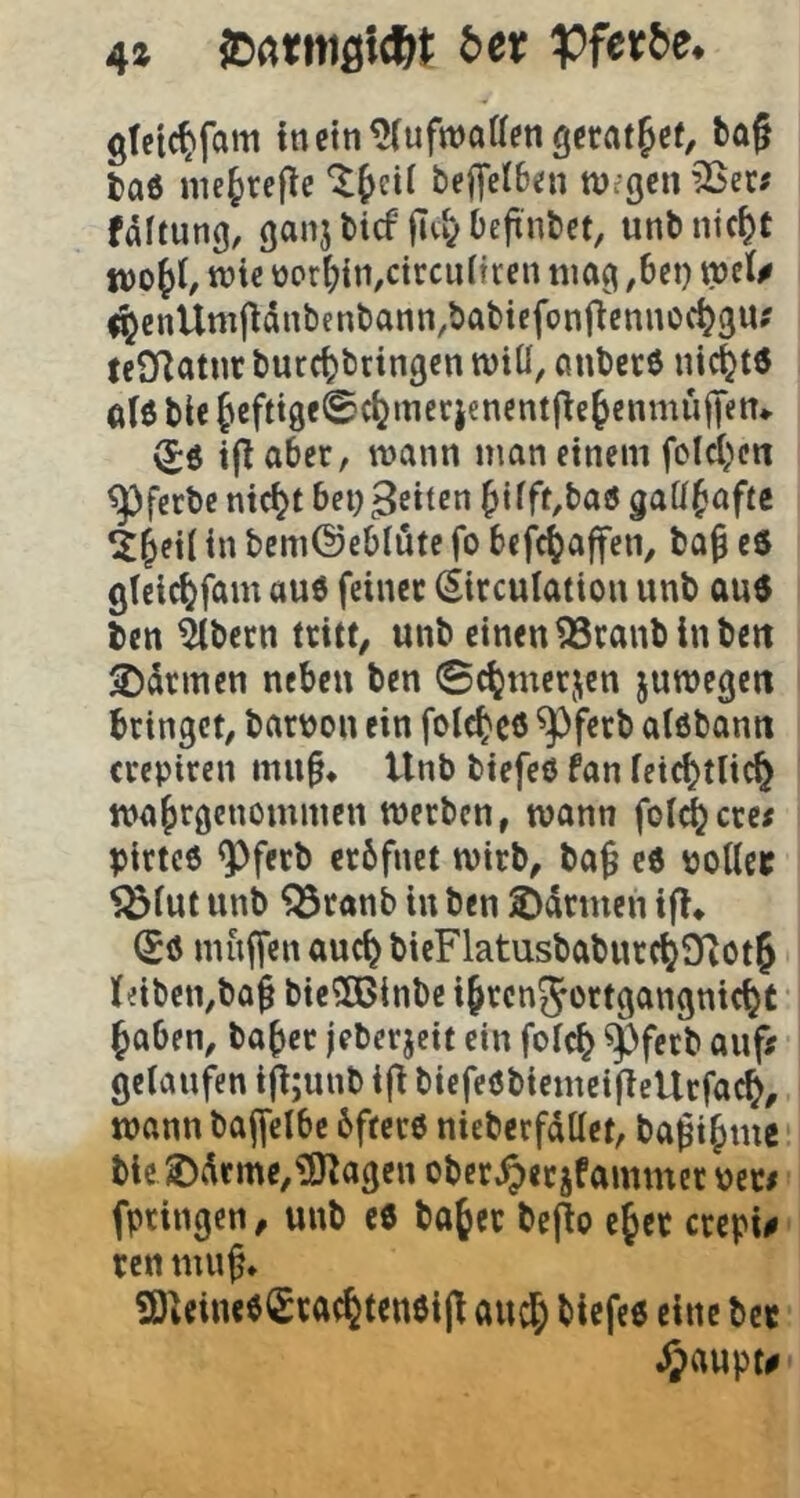 4» SDarniötcftl: t>et Pfeir^e* gteic^fam inein^luftvoUengcrrttfef, bag taö im^rejlc beffelBen tUcgcn ^er# faftung, ganj bicf jTvy Definbct, unb nic^t tüie üor()in,ctrcu[tren mag ,bet) tpsU <^enUmftdnbcnbann,babicfon(lennoc^3U; feSflatur burc^bctngcn miü, anbete nickte ale ble f cfttgeSctjinerjencntfle^enmufien«. ^e ifl aber, mann man einem folcl^en ^ferbe nici^t bei) feilen ^ifft,bae gaU^afte ^et( in bemOeblöte fo befc^affen, ba^ ee glelc^fam aue feinet (Sitculation unb aue ben ^bern tritt, unb einen 33tanb ln beit 2)cltmen neben ben ©c^metjcn jumegeit bringet, bari?on ein folc^ee ^ferb alebann crepiren mn§« Unb biefeö fan feic^tlic^ ma^rgcnominen merben, mann folgere; pirtce ^ferb erbfnet mirb, ba^ ee potlcc Sötut unb ^ranb in ben 2)(ürmen ifl» (Se muffen auc^ bieFlatusbaburc^OiOt^ feiben,ba^ bieSßinbe i^rcnjortgangnic^t §aben, ba^cr jeberjeit ein fotc^ ^ferb auf; gelaufen i^;unb ifl biefeebiemeiftellrfac^, mann baffelbe bftete nieberfdttet, ba^i^mc ble 2)drme,?0^agen obcr^erjfammer peci fpringen, unb ee ba§er bepo ejcc crepi# ren muf* S)UineeSrac%teneijt auc& biefee eine bet JJaupt#