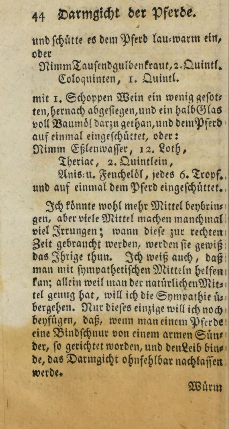 •4 unbfc^ittte c6 tcm^fett) towarm ctti, ofcec 9f]imm!ItQufcnbguIbenfrauf,2.Cluintf«. Sotoquinten, !♦ Ouintt. mit I« Schoppen SOBetn ein tt)cni,q qefot^ ten.^ecnac^ abgffle3en,unb ein ^al60(aö poU ®aiUTi6( barju get^an^unb bcm^fccJ) öufeinmal eingef^üttet, ober: SRimm Sptcnivalfcr; ‘iijcriac, 2, Ouintfein, 5lni6;iu ^enc^elöf, jebeö 6*^ropf,, unt) auf einmal bem^fcrbeingefc^uttet*. f6nnte mo^l mefir ?01ittcl bcpbcin# • gctt/ aber Picle9J^ittel macl>en mand)mal. tiel gerungen; mann tiefe jut rechtem ^cit gebraucht merben, werben fic gemi^i bnö S^rige met^ auc^, baf! man mit fpnipatf;ctifc^cn30titteln Reifem fan; allein weil man ber naturlic^en93lit^ tcl genug ^at, will ic^bte©pmpat^ic Tu- bcrgef)en. Oliir biefeö cinjigc will tc^ noc^ • i bepfügen, ba^, wenn man einem ^fcrbe’’ eine ^inbfc^nur pon einem armen ©un>'i ber, fo gerichtet roorbemunb benßeib bin^ bc, bae X)armgiciit o§nfe Jlbar nadj^iaffen «pevbe* 5Eß«rm