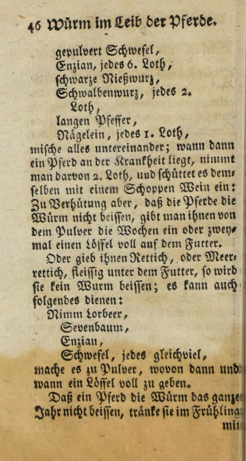4« Im icib bet pferbe. gcputü«t ©c^wefef, ^njian, jcbcöö. fiotf/ fc^warje ORic^wuri, ©c^watbenwuri, jeteö 2* £ot^, langen ^feffet, CRdgcletn, jet)c6 i* 2ot^/ tntfe^e alle« untereinanter; wann bcttltt cin^feebanbet ^^ranf^eit Ctcgt, nimmt man bart?on 2,2ot^, unb fc^uttet eU beim felbcn mit einem ©c^oppen 3!Bcin ein t 3u?33er^iitung aber, ba§ bie^fetbe bic , Sßßurm nic^t bcifTen, gibt man i^nen Pott fcem <Putper bic CÖJoc^en ein ober jweijr ; mal einen 16|fel pcll auf bem ^ufter«. Ober gieb i^nen Dlettt^, ober ?9Reerj tcttic^/ jieifftg unter bem ' fie fein ^OBurrn beiflfen; C0 fann auc§ 1 folgenbeö bienen: SRimm lorbeer, ©ewenbaum^ ©njian, ©c^wefcl, jebcö gleie^piel, mft^e eö ju Pulper, tpopon bann unb' ivann ein fibffet potl ju geben* !Da^ ein ^ferb bic Sßürm ba« gaine« JlÄt« nic^t beijfen, tranfc jic im * miti