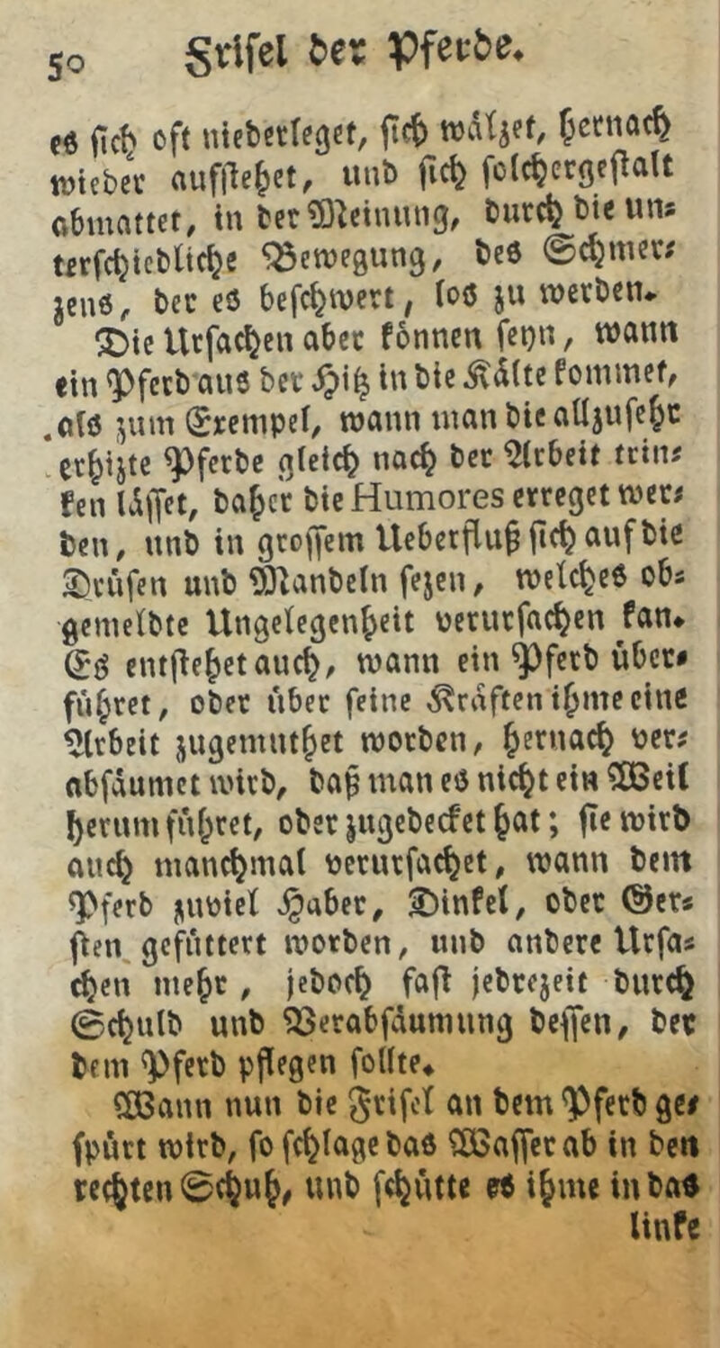 (i ßft ntebcclegct, jicf) wdtjef, fetnac^ ttjtebec auflle^ct, unt> fic^ folc^ergcf^alt obmattet, in ber^O^ctiuitig, tiurc^bieuns türfc^tcblic^e 'j^enjegung, teö ©c^men jenö, bec eö befc^wert^ ioö ju werben* ^te Urfac^en aber f6nnenfei}n, wann fin ^feeb aus bet tu bie ^d(te fommef, ,afö jum (Srcmpel/ wann inan bie alljufe^c er^ijte ^fetbc gleich noc^ bet ^Ubeit icinj fen Idjjet, ba^ct bie Humores erreget wer« ben, unb in groffem Uebetflu^fic^aufbie 2)rüfen unb 93^anbeln fejen, welches ob« gemeibte Ungclegcn^eit nerurfac^en fan* entf^e^etauc^/ wann ein ^ferb übet# führet, ober über feine Grafteni^meeine %beit jugemnt^et worben, ^ernac^ oer^ nbfdumct wirb, bap man eö nic^t ein ?ö3ei( ^ernm fnf^ret, ober jugebeefet ^at; fie wirb auc^ manc^mat pcrurfac^et, wann bem ^ferb niwicf J^abec, ^infet, ober ©er* (ien gefuttert worben, unb anbere Urfa« c^en me^c , jeboc^ fa|> jebrejeit bur(§ 0(^ulb unb 53erabfduniung beffen, bec bem ^ferb pflegen fottte* ?ö3ann nun bie grifot an bem ^fetb ge/ fpürt wirb, fo fc^lagebaö ?ö3afferab in ben rechten 0c%u^, unb fc^utte i^me inba« linfe
