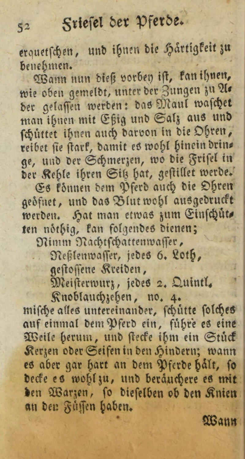 Stiefel 5et Pferde* crquftfc^en, unt» i^nen tie ^drtiäfeü ju benehmen. ^ann nun bte§ »otbft) ifl, fun wie oben gemelbt, unter bcr bet gelaffeii werben: baö ?ÖZaut wofc^et tnan i^nen mit S^iß unb ©alj au6 unb fc^üttet i^nen ouc^ baroon in bie D&ren, reibet |Te fiarf, bamtt eö wof;t ^inctnbrin^ ge, unb ber 0c^merjcn, wo bie ^rifel in ber Äe^ie t^ren 0tf5 ^at, ge|li(lct werbe/ «56 fbnncn bem «Pferb auci^ bie C)^rcn gebfnct, unb ba6 “iSIut wo^l auögcbrucft werben* i^at man ctwa6 jum Sinfc^ut^ len nbt^ig, fan folgcnbeö bienen; 9]imm fHac^tfe^attenwaffer, 9Rc9ienwa|Ter, |ebe6 6* ßot§, gejloffene Treiben, 5Dietfierwurj, jebe6 2* £lulntt« ^nobtauc^jc^en, no* 4. mifc^c adeö untereinanber, fc^uttc fotc§e6 ouf einmal bem^feeb ein, fu^rc c6 eine »Sßctlc ^erum, unb (teefe i^m ein 0tucf ^erjen ober 0eifen in ben .^inbern; wann €6 aber gar batt an bem ^ferbe l^itt, fo be«fc c6 wo^lju, unb bccduc^ere e6 mit len CÖ5ar;en, fo biefelbcn ob ben Äniett (Ul ber. guffen ^aben» SCßann