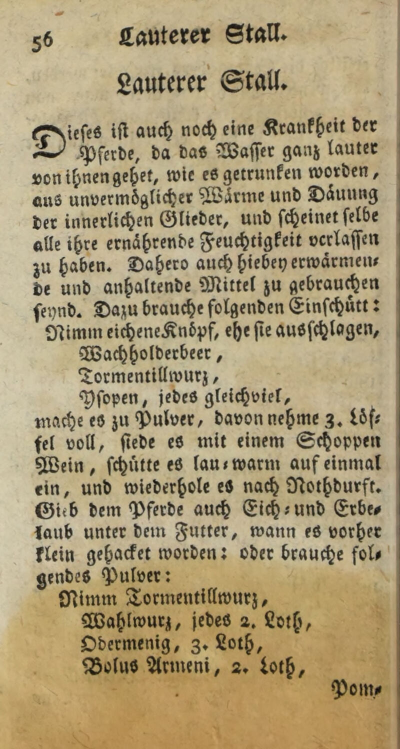 Sauterer ©tall* tef«6 ttocl) eine Äfcinf^ctt t<r .^fcrl>c, ba Da« ^afT«t 9««5 i)ontränengc^ef, wie cögetrunfen worben, ÖU6 unocrm6gti^er ^ßjlrme unb ^duung ber inncrtic^en ©lieber, unb fc^einet felbe i ftUe i^re eend^renbe ^euc^tigfeit ocrlaffen ! ju ^aben« 2)Q^eco auc^ Riebet? etwdcmeiu i be unb an^altenbe OJlittel ju gebrauten j fei)nb* ©a^u brauche folgenben Sinfe^utt: | Olimm eic^ene^nbpf, e^c jie auofc^logen, j CßBac^^olbetbecr, | ‘Jocmentiüwurj, ^fopen, jebeö glcic^ütel, mct)c eö ju ^Pulper, baoon neunte 3.16f# fei poll, ftebc eö mit einem ©c^oppeii 5Bein, f4ütte eö lau# warm auf einmal «in, unb wieber^olc eö nac^ SRct^burft* ©teb bem <pferbc auc^ Sic^junb (£rbe# iaub unter bem ^utter, wann eö por()ec flein ge^aefet worben; ober brauche fol# genbeö ^ulper: ! SRimm ^ormentillwurj, CttJa^lwurü, jebeö 2. Cotfi, Dbermenig, 3» ßotj, ^oluö ^rmeni, 2* ior§, Q)om.c