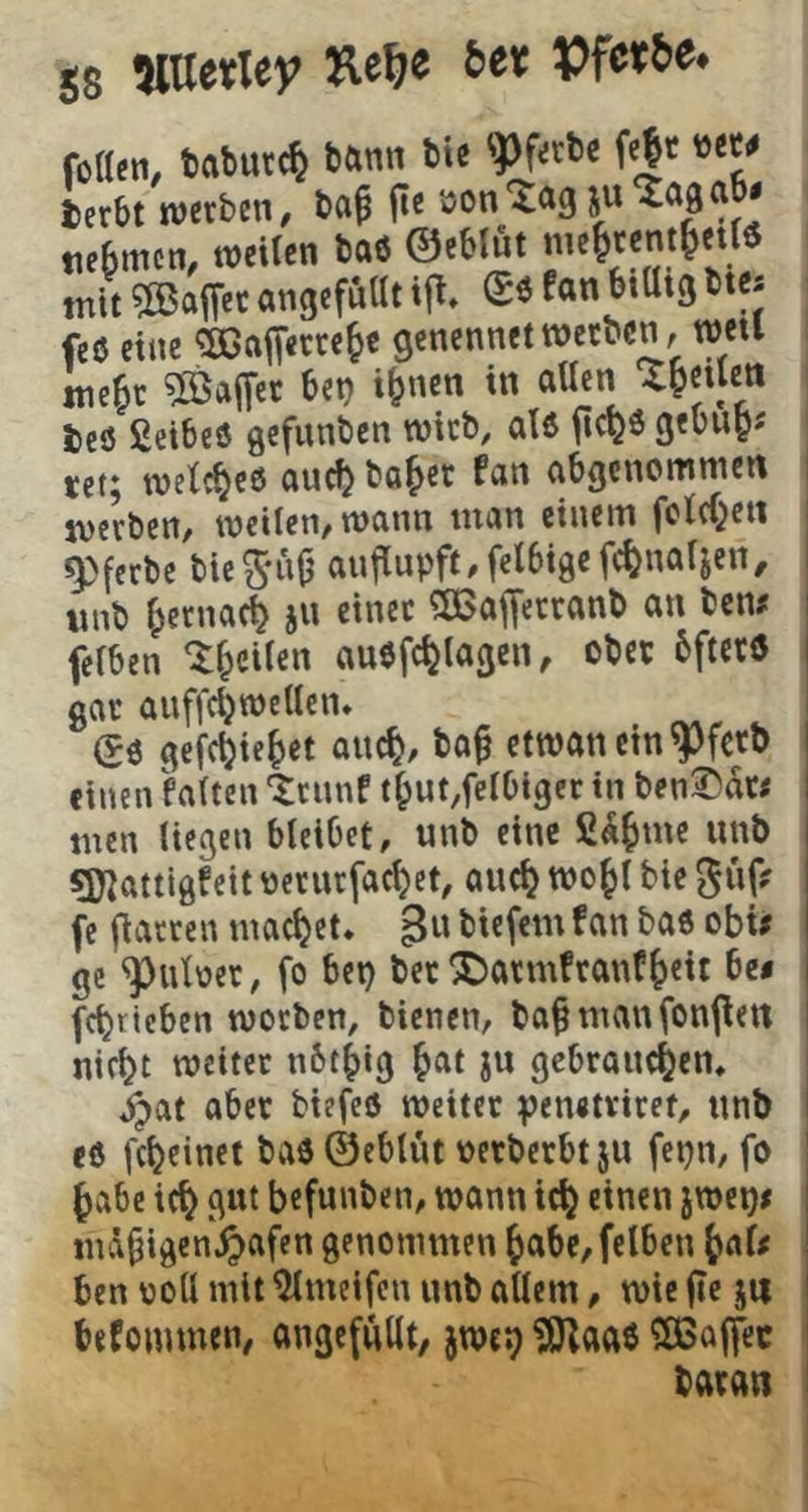 fotltn, tftbutc^ bann bis 'Pf«be f«|t »ew terbt werben# ba^ fie öon'Xög jn^aga • tieBmcn# weilen baß ©eblnt me^rentfettö mit ?ß$aiTec angefuUt ii^» fan btütg btes feß eine ^ajTerre^e genennet werben # wetl mc^r ?ffia(Ter bet) i^nen in aUcn ieß ßcibeß gefunben wirb# alß fic^ö gebuB« tet; wetc^eß nu(^ bö^er fein nbgenommen werben, weilen, wann man einem feW^ett ^ferbe bieS*u^ anjiupft/felbigefc^naljen, iinb ^erna^ jn einet 5ßafferranb an ben# felben ^fpcilen außfc^lagen, ober bftctß gar auffc^wellcn* ^ß gefc^ie^iet auc^/ bo^ etwanein^fcrb einen hlten ‘trnnf tBut,felbiger in ben^dr# men liegen bleibet, unb eine fi^^me unb gjjattigfeit üeturfacBet, auc^ wo^l bie güf? fc flatrcn machet. B« biefem fan baß obü ge ^uber, fo bet) bet ^armfranf^eit Ui febrteben worben, bienen, ba^manfonpen nicht weiter nbr^ig h^^t ju gebrauchen, ^at aber biefeß weiter penetviret, unb eß fcheinet baß ©eblnt »erberbtju fepn, fo habe ich befunben, wann ich i^ei)^ md^igen^afen genommen habe, felben haf< ben ooll mit ^meifen unb allem, wie fic ju befoiumen, angefullt, jweg ?i3^aaß ^CBaffec baran