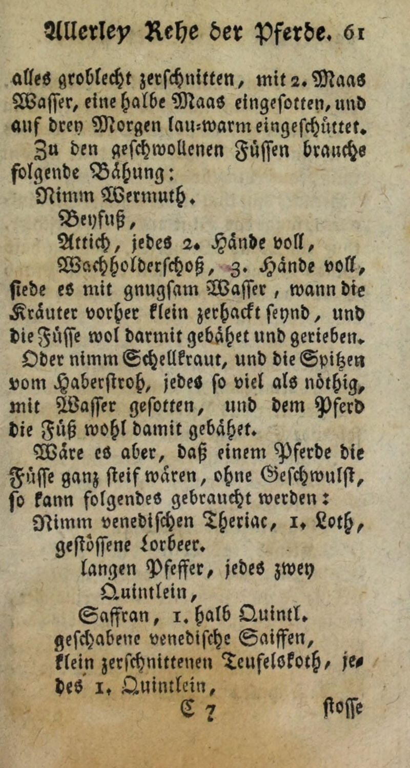 ^Ucxley He^e 6er affee jetfc^nitten, nttfa.^aae SÖJaflfer, eine^alSe ^aae cingefoftcn/unD auf treu ?0?or(^cn fauswarm cingefc^uttct* 3u ben f^efctrooUcnen güficn bvaud^e folgcnbc Snimm ^ßetmut^* 5(fttc^, jebeö 2* ^dnbe boll, Sß?ö(^§oiberfc^o§, ^dnbe t)oCf, ficbc e6 mit gnugfam SOBajTcc, wann bte Ärduter ttor^ec ficin jcc^acft fet?nb^ unb tie $$uffc roof barmit gcbd&ct unb gcticben«, öbcr ntmm@(^eUfraut, unb bie@pt|eH sjom Jgaberflro^, jebcö fo üict alö nbt^ig, mit &a(fer gefottcn, unb bcm 9^fert> tie bamit gebadet* 9[ßdre cö aber, baß einem ^ferbe bte gujfe ganj flcif waren, o^nc (^efc^wuIjT, fo fann fofgenbc« gebraucht werben: 0^imm uenebifc^en ^§etiac, !♦ ßot^^ gefTojJenc iorbccr. fangen Pfeffer, jcbc6 5WC9 ÖLuintfein, 0affran, i, ßalb Ouintl* gefct)abenc üencbifc^c 0aiffen, Wein jerfc^nittenen ‘tcufeföfotj^ jiß bce it üuintlcin, (S 7 jtoffe