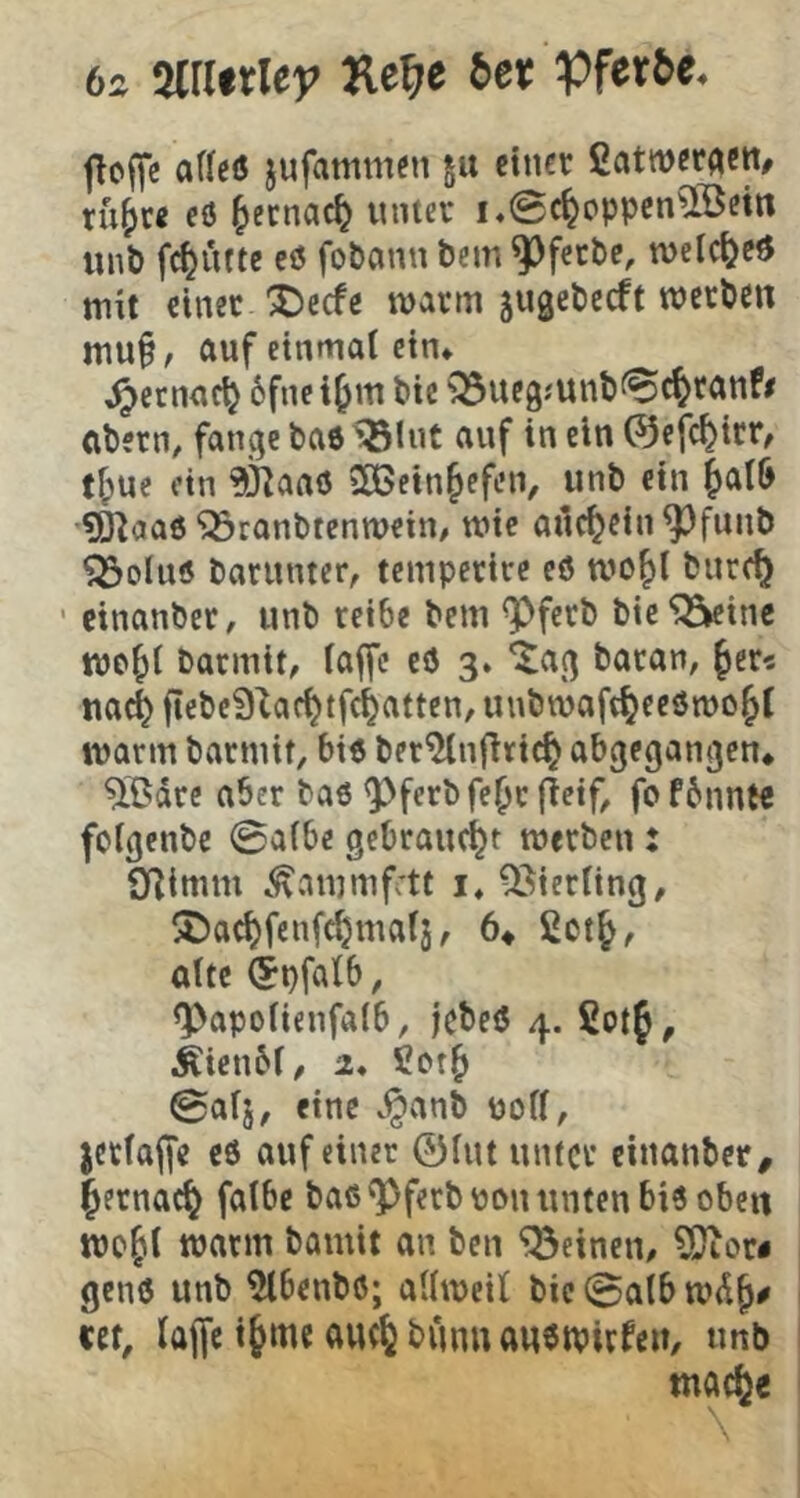 6j mttley Ke^e Set jioffe aflcö jufammen §u einer ßatweraett, ru^ce eö ^lecnac^ unter i,@cfeoppcnaBem unt) fc^ütte eö fo&ann bem ^ferbe, n)eic()cd mit einer ^eefe marrn jugebeeft werben mu§, auf einmal ein* ^ernac^ 6fne i^m bie Q3uegjunb^c^tanf/ abern^ fange baö ^Int auf in ein ©efc^irr^ fl;uc ein ?fj|aaö iH>ein&efen, unb ein |>aI6 ?O^aa0 Söronbtenwein/ wie ailc^ein^funb ^oluö barnnter, teniperire eö wo^l bnre^ ’ cinanber, unb reibe bem ^ferb bie^inc ttjo^l barmit, laffc eö 3» '^ag baran, ^er« ita^ fiebeQ^ae^tfc^atten, unbwaft^eeömojl warm barmif, biö ber^njlric^ abgegangen* ^15dre aber baö <Pferbfe^r fJeif^ fofbnnt« fclgenbc 0albe gebraucht werben: Qflimm .^ammfett i» Gierling, !S)ac^fenfc^mal3, 6* alte (Jpfalb, <Papolienfalb, jebeö 4. 5otf, Äienbl/ 2* Cot^ 0al5, eine .§anb uoll, jctlajfe eö auf einer ©Int unter einanber, |ernac^ falbe baö ^ferbüon unten biö oben roejil warm bamit an ben ‘^Seinen/ ?0ior« genö unb ^benbö; allweil bic0albwd^# tet, lajfe i^me avK^bunnanöwirfen, unb macfee