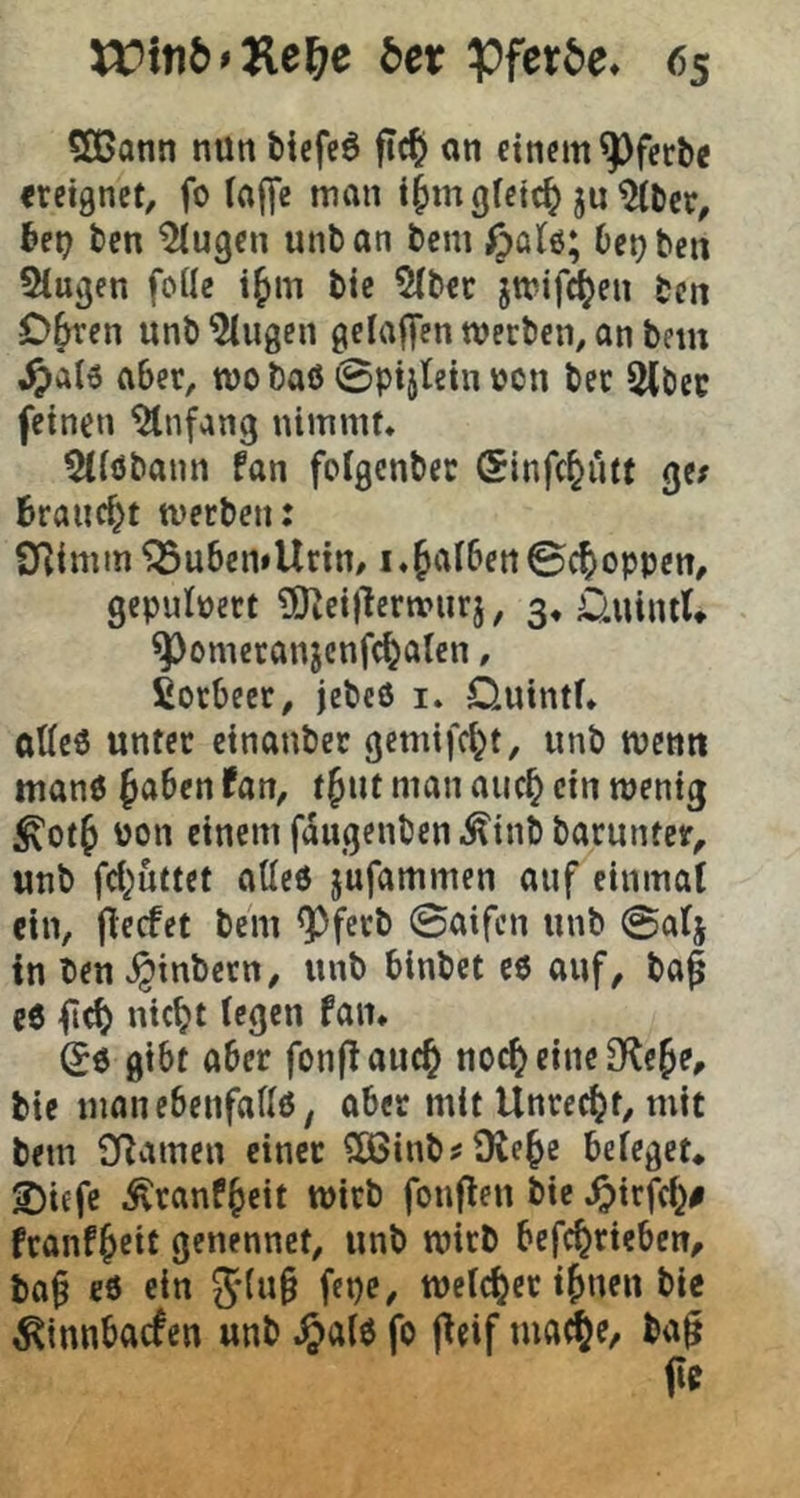 5ßann nun tiefeö ftc^ an cinfiti^ferbe «eignet, fo (affe man i^mgfeie^ jn ^ter, 6ei? ten ^ugen unban bem ^>o(6; be^ben Singen fode i^m bie Slbec jmifi^en ben O^en unb Singen gelaffen werben, an bein ,^a(6 aber, wo baß 0pij(ein von ber Stbec feinen Slnfang nimmt, Sllöbann fan folgcnbec (Sinfe^utt ge; Braucht werben: STlimm ^u6en»Urin/1.falbenSchoppen, gepulvert SKeiflerwiirj, 3, ünintU ^omeranjcnfc^alen, fiorbeet, jebeß i. Quintf, aUeß unter einanber gemifc^t, nnb wenn manß f aben fan, t^nt man auc^ ein wenig ^ot^ pon einem f^ugenben^inbbarnnter, unb fcl^uttet atleß jufammen auf einmal ein, flecfet bem <Pferb 0aifcn unb 0a(j in ben^inbern, unb binbet cß auf, ba^ eß ilcB niebt (egen fan. (5ß gibt aber fonfiauc^ noc^ eine Ole^e, bie manebenfadß, ober mit Unrecht, mit bem SRamen einer S03inb;9te^e beleget* 2)iefc Äranf^cit wirb fonflen bie ,^)irfcl^# franf^eit genennet, unb wirb befc^rieben, ba§ eß ein 5*{u§ fepe, welcher i^nen bie ^innbac^en unb .^alß fo fieif ma^e, ba^