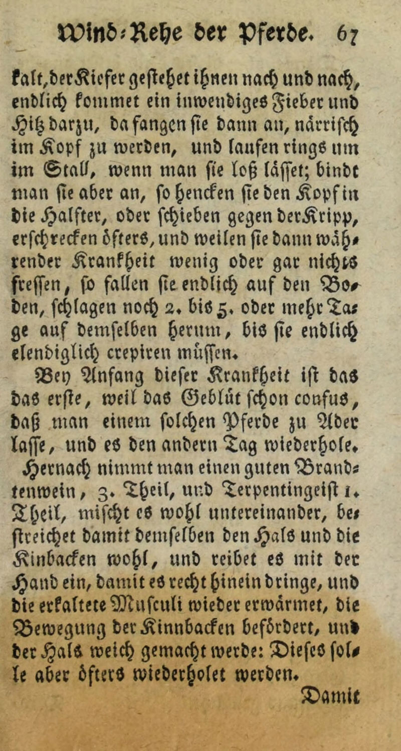 falt.ber^tcfcr g«f^e^ct tfneii nac^ unö cnMic^ fommet ein innjcnfeigeö ^icBer unö .^i^barjii, ba fangen jtc bann an, ndrrifc^ im .^opf ju meeben, unb faufen ringe um im ©tat/, wenn man fte tc§ (dffet; btnbc man jie aber an, fo ^enefen jlc ben ^opf in bic .^alftec, ober fc^ieben gegen ber^^ripp, crfc(}recfen bfrerö, unb meiien fle bann n)d§# renber ^ranf^eit tventg ober gar nickte feeffen^ fjo fallen fleenbljc^ auf ben ISor ben, fc^lagen noc^ 2» biö5« me Je'Jo; ge auf bemfelben Jerum, blö fie enbUe^ elenbigltcj ctepiren muffen^ 53eu Anfang biefer ^ranfjeit i|i bae bae erfle, weil bae ©eblut fcjon confue, ba9 man einem folcjen <Pferbe ju ^bec lajfe, unb ee ben anbern 4ag mieberjofe* .^ernaej nimmt man einen guten 553ranbs tenroein/ 3. ‘^Jeit^ unb ‘^teepentingeij^ K 2! Jett, mifcjt c6 mojl untereinanber, bei ficeiejet bamtt bemfetben ben ^al6 unb bie ^inbaefen mojt, unb reibet eö mit bec ^anb ein, bamit eö reejt Jinein bringe, unb bieerPattete^ufculi roieber ermdrmet, bie Bewegung bcrÄinnbacfcn befbrbert/ unb ber^alÄ meiej gemacht werbe: 2)iefc6fot# U aber öfter« wieberjotet werben* 2)amit