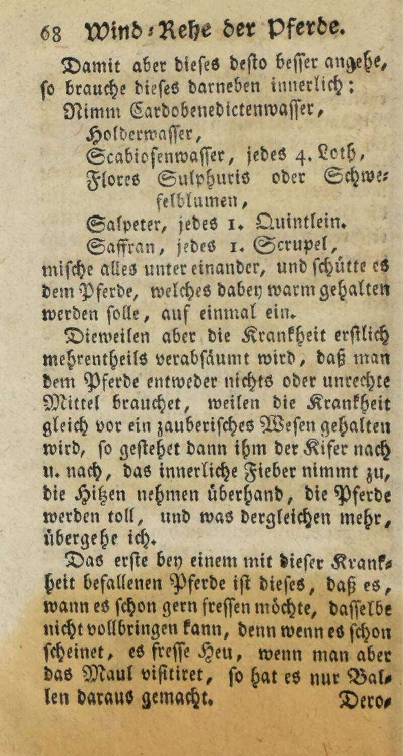 jDamtt a6er ticfeö &e(lo Bej^ct fb braune btefeö tarncBen tnncrlic(}; SfJimm Sarbobeuebictenwajyec, ^c(t'cctvnf]er, 0cabiofenttjo|]er, jcbcö 4. Cctb/ Jlorcö ©ulp&uciö cbcc ©c^we? felblamen # ©alpetcr, jebeö !♦ Quintlein. ©rtffran, jebcö i. (©crupcl,^ mifc^c aUe3 unter cinanbcr, unbfc()uttc cd bem 'Pfecbe, n>etcl)e6 babep warm gef^abtcn tpcrben follc, auf einmal eiiu ^Dicwetlcn aber bie ^ranf^cit crfiltc^ me^rent^cild perabfdumt wirb/ ba§ man bem ^ferbe cntrocber nic^tö ober Unrechte 9^tittel brauchet, meilen bie i^ranf^eit gleich por ein jauberifc^ed 5Sefen gehalten ipirb, fo gefielet bann i^m ber ^ifer nac^ tu nac^, bad inncrlict^e gieber nimmt bie ^i|cn nefymen öber^anb, bie ^ferbe werben toll, unb wad bergleic^en me^r# übergebe !j)ad crfle bep einem mit biefer ^vanf^ feit befallenen ^ferbe ifl biefed, ba§ ed, wann ed fcfon gern freffen ni6(fte, baffelbc nief t pollbringen Pann, benn wenn cd fcf on fcfeinet, edfreffe^eu, wenn man aber bad ?Dlaut pifitiret, fo fat ed nur Q5aU len baraud gemacht. 5Dcro#
