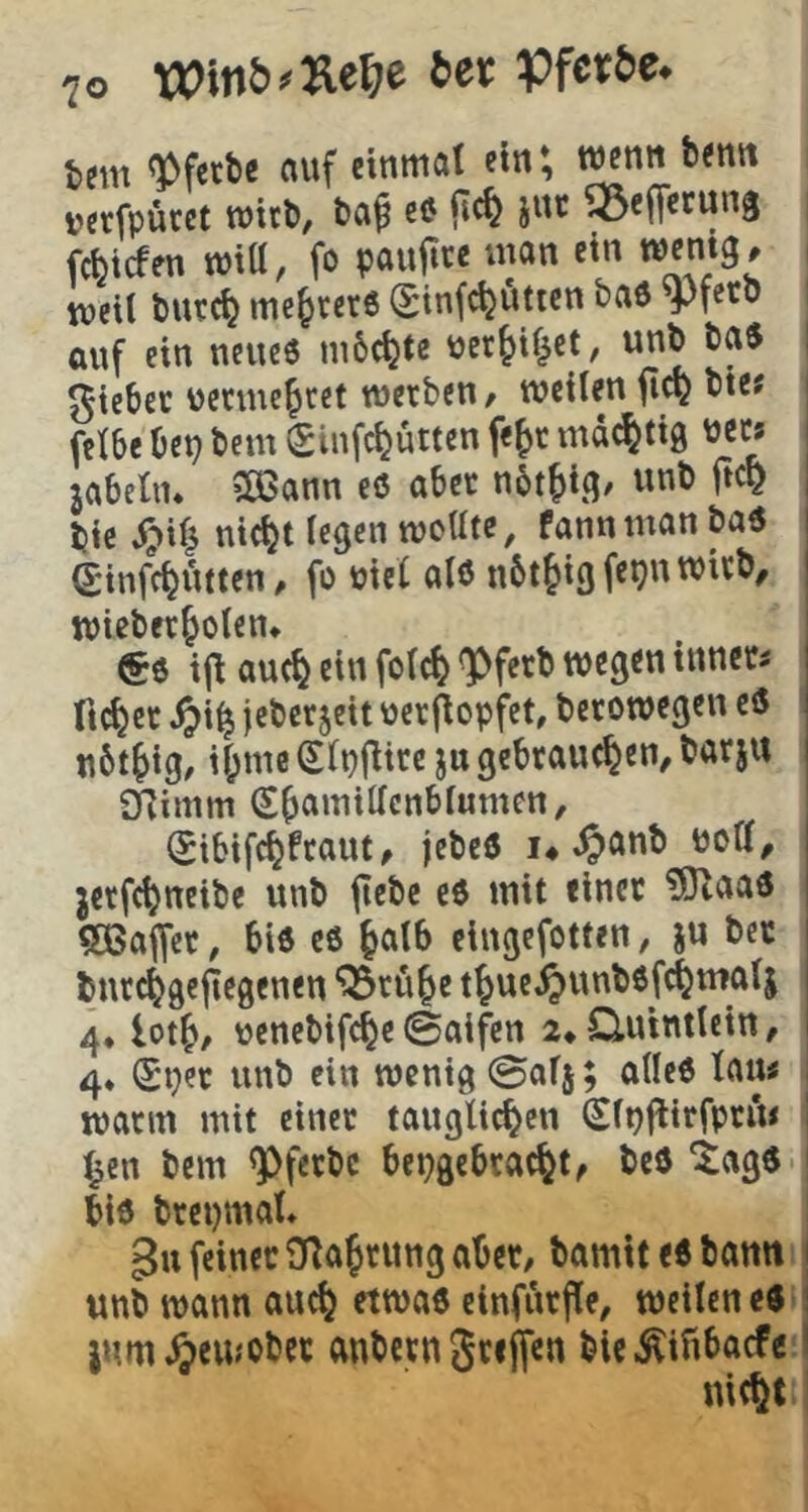 tem ^fetbe auf einmat cm; wenn benn »erfpücet wirb, ba^ eö jnt ^efferung fcbtcfcn wiü, fo paujtce man ein wenig, tveil burc^ mehrere (Jinf^uttcn baö yfeto auf ein neue« mbc^te per&if^ct, unb ba« ^tcbec uetmcfitet werben, weilen bie? feibc bep bem Sinfc^üttcn fe^r md^tig uec; jabeln. 5Ö3ann eö aber not^i.g, unb ftc^ , bic ^if^ nic^t legen mottte, fann man ba« i Sinfc^utten, fo mcl alö nbt^igfepnwirb, | wieberjoten* €6 i|^ au(^ ein fo(c^ ^ferb wegen innere ftc^et ^)i^ ieber5eit uerflopfct, berowegen ci5 nbt^ig, if;me (Sipflire jn gebrauchen, barju j SRimm Shamittcnbfumcn, ^ (Jibifchfraut, jebeö I4 ^anb uoa, I jerfchneibc unb ftebe c6 mit einer ?Otaad | ?a5affct, bi« eö halb eingefotten, ju ber ! burchgefiegenen ^ruje thue^unböfchmalj i 4* loth, ucncbifd^e©aifen 2*Q.utntlcin, 1 4* (Sper unb ein wenig ©afj; alle« tau< warm mit einer taugli^cn Slpflirfpru* hcn bem ^ferbc bepgebracht, beö ‘tagö biö brepmal* feiner ORahrung aber, bamit eö bann | unb wann auch etwa« einfurfle, weilen eö i jum^emober anbern griffen ble.^ifibacfe I nicht