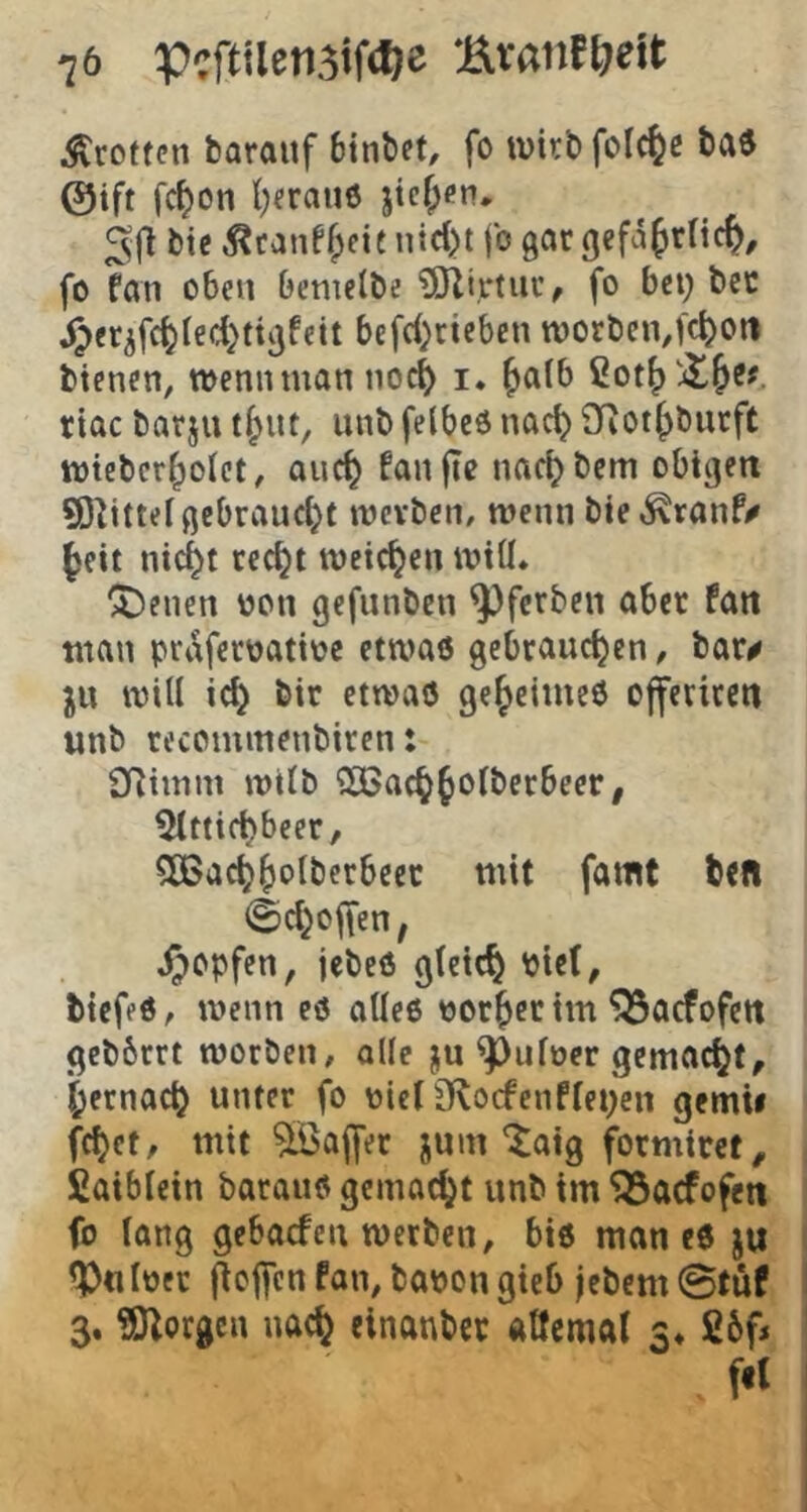 Grotten barauf binbet, fo wirb fol^c ba^ ©ift fc^on l)erau6 jicf;cn, 5fi bte 5?canff;fit nid)t fo gar gcfd^rlic^, fo fan oben bemeibe ?iJli,r(iir^ fo bet) bec ^er^fc^ied}ttgfeit befd)ctcben tt)orbcn,f(t>oti bienen, wenn man noc^ i. ^aib riac barju unb felbcö nad? SRot^burft wieber^olct, auc^ fanfie nac^bem obigen 9)^ittei gebraucht werben, wenn bie^ranf/ ^eit nid^t cec^t weichen wiü* feuert oon gefunben ^ferben aber fan man prdferoatioe etwas gebrauchen, bar^ ju will ich etwas geheimes offeriren unb recommenbiren: 2Rimm wtlb SOßachh^lberbeer, ^Ittichbeer, 5CBachhalbcrbeec mit famt btfl ©d^often, ^opfen, jebeS gleich Ptel, tiefes, wenn eS olles oorheeim ^aefofett gebbrrt worben, olle ju ^ulocr gemacht, hernach unter fo oieliKocfenfleiden gemii fehet, mit 5Öa|fer jum'taig formirct, fiaiblein baraus gemacht unb tm ^aefofen fo lang gebaefen werben, bis man eS iPnloer ftcjfcn fan, baoon gieb jebern ©tüf 3. ?01orgen nach einanbcc atfemal 3» fibf»