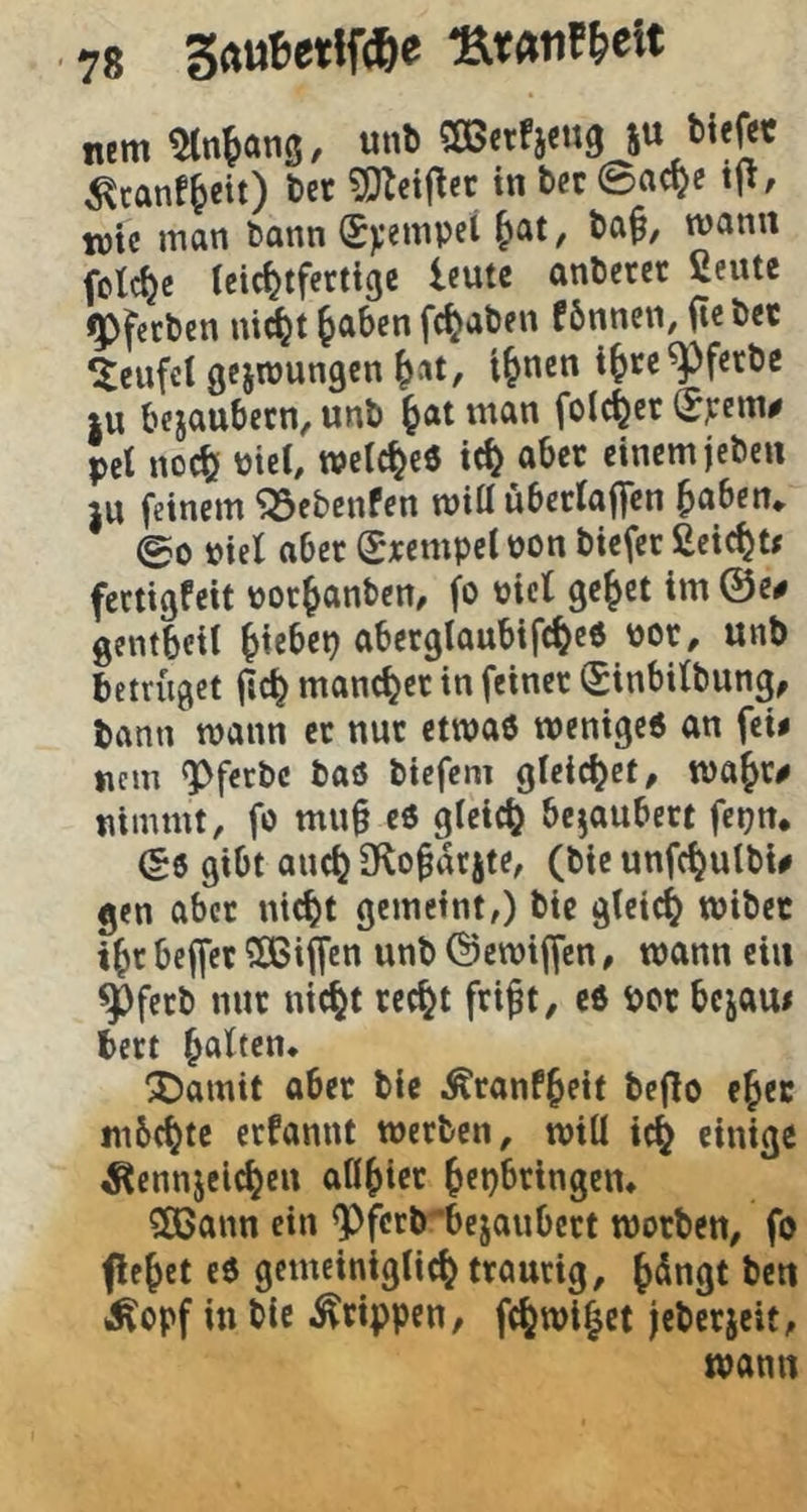 nem Stn^ans, «n«' 5“ ^canf^eit) t>er ?!)Zct|lec in bcc ©ac^c tft, toU man bann Stempel ^at, ba§, mann feiere (cic^)tferttgc Icute anbeter ßeute jgpfeeben nid^t jaben fc^aben fbnncn, iteb« Teufel gejnjungcn i^nen i^ce^ferbe |U bejaubern, unb ^at man feieret (E^em# pet no^ Piet, welc^cö tc^ aber einem jeben }U feinem ^ebenfen miü übecta|fcn ^aben*. 00 Piel aber Srempet pon biefer Seiest« fectigfeit por^anben, fo picl ge^et im @e# gentbeil ^iebep aberglaubifc^eö por, unb betrfiget jic^ mancher in feiner (£inbitbung, bann mann er nur etmaö menigeö an fei# nem ^ferbc baö biefem gleichet, majr# nimmt, fo mn§ eö gieic^ bezaubert fepn* (?6 gibt auc^ ülo^ikjte, (bie unfc^ulbi# gen aber nicht gemeint,) bie gleich mibec ihr beffer SCBiffen unb ©emiffen, wann ein ^ferb nur nicht recht frift, c6 por bejau# bert h^^^^rn* “XJamit aber bie i^ranfhcif bejlo eher tnbehte erfannt werben, wiü ich ««^3^ ^ennjelchcn aflhier hepbringen» ?83ann ein <Pfcrbbejaubert worben, fo flehet eO gctneinigtich traurig, ^*rn Äopf in bie Grippen, fchwihet jeberjeit, wann