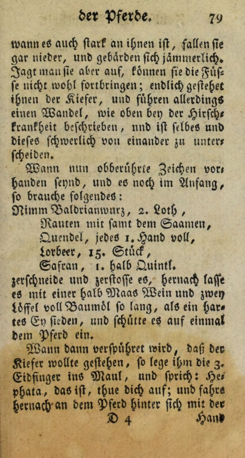 wantieö auc^ flarf an i^ncn ifl, fallen fte gar ntefccr, unb ^ebarben flc^ jämmertid^* äagtmaufie aOct auf, f6nnen ficbte^iif« fe nic^t fortbringen; enbltc^gefielet i^nen bec i^tefer, uub fuhren aüetbingö einen ^anbel, wie oben bei) bet .^irfc^/ franf^eit befc^tieben, nnb if^ felbeö unb biefeö fc^wcrlic^ von einanber ju untere fc^eiben* ?ö3ann nun obberiifrce Rauben feijnb, unb co noc^ im Einfang, fo brauche foigenbeö: STlimm^albrianwnrj, 2* fiot^ , SRauten mit fanit bem ©aamen^ 0-uenbeI, jebeö i*^anb voll/ iorbcfc, 15, ©tuef, ©afean, u ^aib Huintf» jerfc^neibc unb jcrfloffc eo, ^eruact eö mit einer ^alb ^aaö ^ein unb jwe^ t6ffe( uoü'iSaumbt fo lang, allein (jatt teö (£t) (leben, unb fc^utte cö auf einmal bem ^ferb ein, 5ßann bann oerfpu^ret wirb^ baf? bec Äiefer wollte gefielen, fo lege i^m bie 3, (^ibfiugec in« ^aul, unb fpric^: Jje# p^ata, baöifl, t^ue bic^ auf; unbfa^cö jerna^'an bem ^feeb hinter (Ic^ mit bec t) 4 ^aub