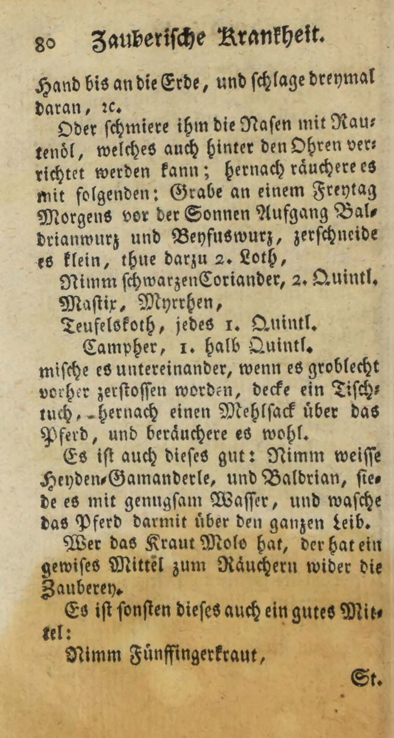 jjanb 6iä on tie $ctie, unk f<t(«St btetjmal taran, tc* Ober fc^micre t^mbte Olafen nntDiau# ten6C, roelf^eö quc^ hinter benO^rcn vet« ticktet werben fann; Jernad} räuchere cö mit folgcnben; ©raOe an einem ^re^taij ^JZorgene i?er ber ©onnen ^(ufgang trianrours unb a3ct}fu6wurj, jcrfc^ncibe ee fiein, t^ue barju 2. 2ot^, SRinim fi^warjen^orianber, 2* D,uintl* ?S}li?rr^en, ^eufelßfot^, jebeö i. 0,ntntt* (Sampler, i* ^alb OuintU tntfc^e c6 untereinanber, wenn e6 grobiec^t »ci’^er jecfiojfcn worbai, becfe ein luc^, .§ernac^ einen ?Ole^ifacf übet baö ^'fevb, unb berduc^ere eö wc^f* tfl auc^ biefeö gut: SRimm wcifle ^fi)beiv0ainanberte, unb^albrian# jtc# bc e6 mit gcnngfam CÖSaffct/ unb wafc^e bae <Pferb bavmit über ben ganjcn leib. ?CBer ba6 ^raut?0tO(ö ^at, bcrf)atetn gewifeö iSRittcl jum üiduc^cru wibec bie gauberet)«. 0ö ip fonften biefeö au(§ ein guteö ?OliN fei: SRimm Sünffingetfraut, (Bu