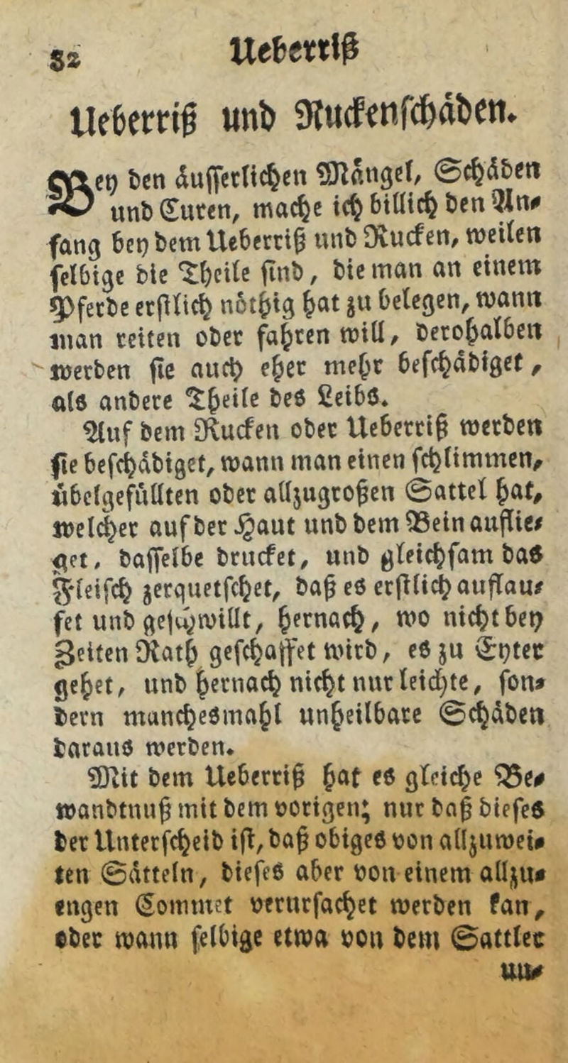s* Uefcettif UceerHg «nl) 9lu(f«nfd&aDett. «\et) 6en duffetltt^eit Snangif, ©t^äbe« unl)(ruf€ti, mac^e tc^ btUic^ Öen fang bet)bcttt Ueberti^ unöDvucfen/weilen fclbtge öle 'Jl)eite finö, ötc man an einem 5)fecöc erfilic^ nbt^ig ^at ju belegen, wann inan teiten oöcc faxten will, Deto^alben ^werben fic auc^ e^cc me^t befc^abfger, als anbere it^eile beö ßcibö. ^nf öem S^uefen obec Ueberri^ werben fe bcfc^dbigct, wann man einen fc^limmen^ «bclgefnttten ober alljugro^en 0attel ^at, welker aufber^aut unbbemQSeinaujlic/ ^et, baffelbe brnefet, unb glei^fam ba6 5*leifc^ jerquetfe^et, ba^ c6 etjlli^auflam unb gcju;wiUt, ^erna^, wo nic^nbe^ gelten lKat| gefc^offet Wirb, e6 ju Sijtec ge^et, unb ^ernac^ nic^t nur leid;te, fon* bern mandjeOma^l unheilbare 0^dben barauö werben. ?Dtit bem Ueberri^ h^t e6 gleiche ^e# wanbtnn^ mit bem »origen; nur bn| biefee ber Unterfcheib ifl, ba^ obigeo »on allju wei# ten 0dtteln, biefeö aber »on einem allj^u* fugen (Sommet »erurfachet werben fan, obec wann felbigc etwa »on bem 0attlec