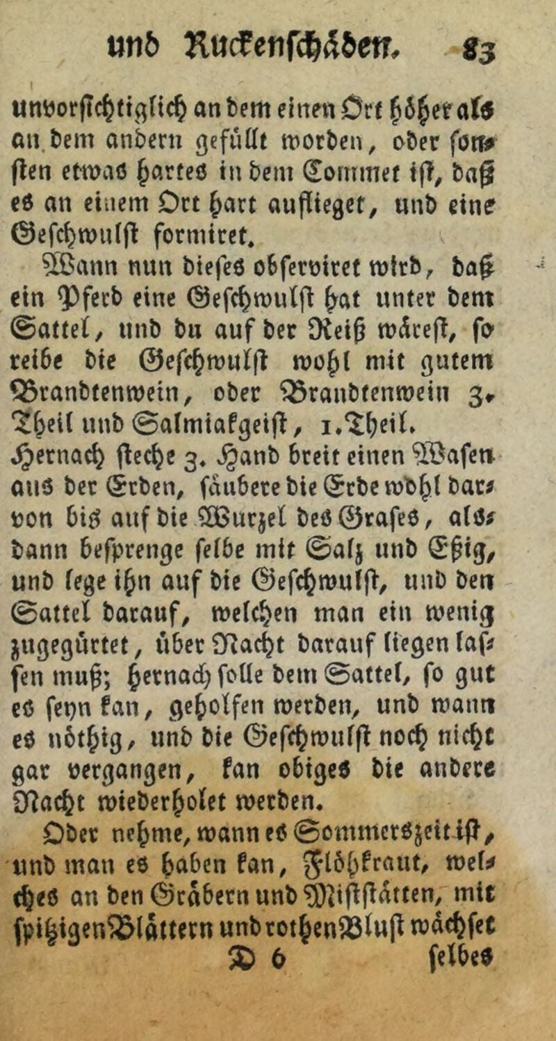 1 unijorftc^f an bem einen Crf ^6§ef an.bem anbern gefüllt worben, ober föt^ flen etwciö ^örteö in bem dommef tff, ba§ c6 an einem Dct ^art aupicget, unb eine Oefc^TOulfl formiret, ?lBann nun bicfeö oBfcroiret wirb, ba^ ein ^fecb eine (Sefc^wulfl ^at unter bcnt ©attei/ unb bu auf ber JKei^ w^ceff, fo' reibe bie ©efc^wulll wo^t mit gutem ^ranbtenwein, ober ‘Q3ranbtenwein 3^ unb ©almiafgeifi, ^ernac^ flecke 3, ^anb breit einen 51^afct» auö ber (jtbcn, faubcrcbiel^tbcwb^l bar? non bifJ ouf bie ?05urjel beö@rafe6, alö? bann befprengc felbe mit ©alj unb ®§ig/ unb fege i^n auf bie @efc^mulf>, unb bcn ©attel barauf, welchen man ein wenig jugegurtet, überSRac^t barauf liegen laf? fen mu§; {ycrnad; foüe bem ©attel, fo gut cö fepn fan, geholfen werben, unb warnt cö nbt^ig, unb bie @efc(?wul|? noc^ nic^C gar »ergangen, fan obige« bie anbecc SRac^t wicber^olet werben. Ober ne^me, wann eö ©ommcröjeitlj}/ unb man c« ^jabcn fan, t^e« an ben ©rabcrnunb^^i^jldtten, mit fpi^igen^lattern unbrotjcnäsiup wdcl)fet ^ 6 fclbc«