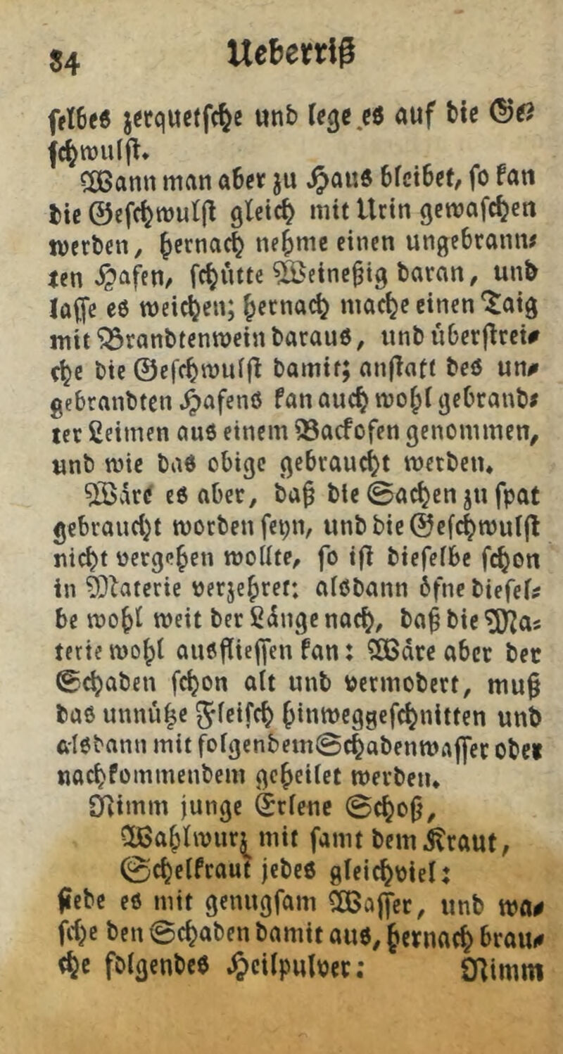 J4 Ueliertl# fri6K jitquelft^e «nb U^eti «uf bi« <S«? fc^rouljl* CßBann man a6ctf ju ^au6 hkxUi, fo fati i)ic ©cfcl^muljl gleich mit Urin gemafc^en werben / ^erna4 ne^mc einen ungebrann# ten ^afen^ fc^ütte ^eine^ig baran, un& lü^e e6 weichen; ^ernac^ mac^e einen‘^aig mit ‘iSranbtenwein barauö, «nb iiberjtrei# bie ©efcbmuffi bamit; anj^att beö un# gebrnnbten ^afenö fan ouc^ gebraub# icr ßeimen au6 einem 93acfofen genommen, «nb wie ba6 obige gebraucht werben* ®artf c6 aber, ba^ ble 0ac^en j« fpat gebra«d}t worben fet;n, unbbie©efc|wul(l ni^t »ergeben wollte, fo i|l biefefbe f^on in 9)laterie ijerje^ret; alöbann 6fnc biefef? be wo^t weit ber ßdngc nac^, ba^ bie ^as terie wo^t anöjiiejfen fan: ^dre aber bet ©ebaben febon alt unb »ermobert, mu§ baß unnübe ^feifeb bini^egscfcbnitten unb ft'lebann mit fofgenbem@cbabenWrt|fer Obe» naebfommenbem gebeiiet werben* Oiimm junge drfenc 0cboj}, QBablwur^mit fanit bemitraut, 0cbelfraut jebcß glei^piel: (lebe eö mit genngfam ^ojfer, «nb wa# febe ben @cbaben bamit a«6, fernaeb tbe fölgenbeß ^)cilp«lper; ÖRimm