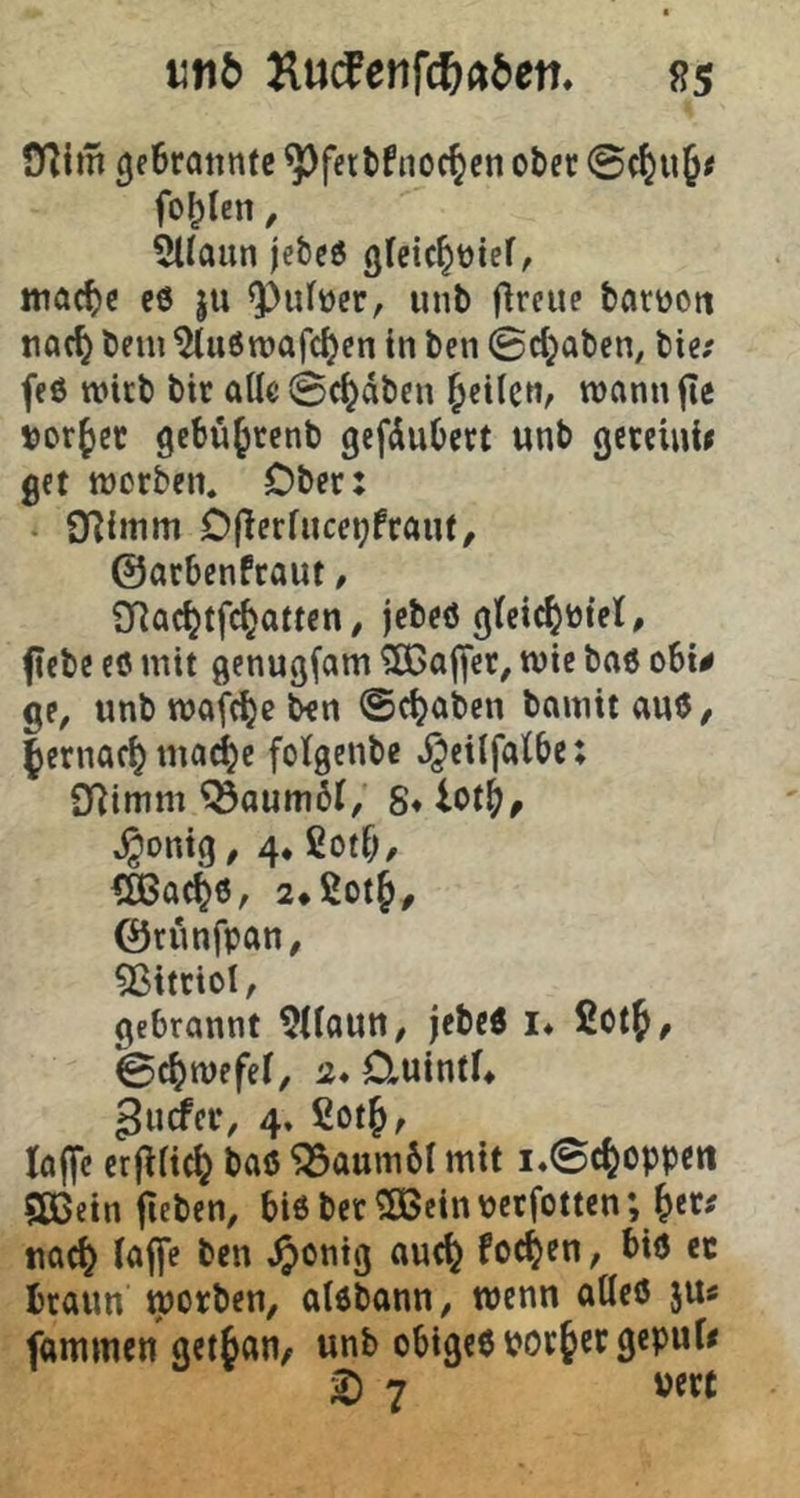 11116 Äuifeiifc^«6en. ss O^im gf6tatmte ^fttlfiioc^tn cli(t fohlen, 5ltaun jebeö ttiac^c c6 ju unb flreue barüoti tioc^ beni ^uöroafdjen in ben ©d^aben, bie; feö wirb btr alle ©c^dben ^cilcn^ wann fie t)or{)et gebu^renb gefduOert unb gcteinii get ttjcrben. Ober: ‘ O^imm Oflcrfuce^fraut, ©arbenfraut, SRac^tfe^atten / jebeö g(cic^öiel, fcbe cö mit genugfam ^ajfer, wie baö obi# ge, unbmafc^eben ©c^aben bamitauö, fernac^ma^e fotgenbe J^eilfatbe: SRimm Baumöl, S* iot^, ^onig, 4* ßotb, €ö3ac^6, ©runfpan, 5ßittioI, gebrannt ^Uaun, jebcÄ !♦ fiotf, ©c^mefef, 2* Oiuintf* ^urfer, 4» ßotj, taffe crfffic^ baß ‘33aum6I mit i*©c^oppett aßein fieben, bi6 ber aßein Pctfotten; ^et# uac^ taffe ben ^onig auefe formen, bid ec braun morben, aldbann, wenn atteö ju« fammen get^an^ unb obigeß porter geput^ i) 7 pert