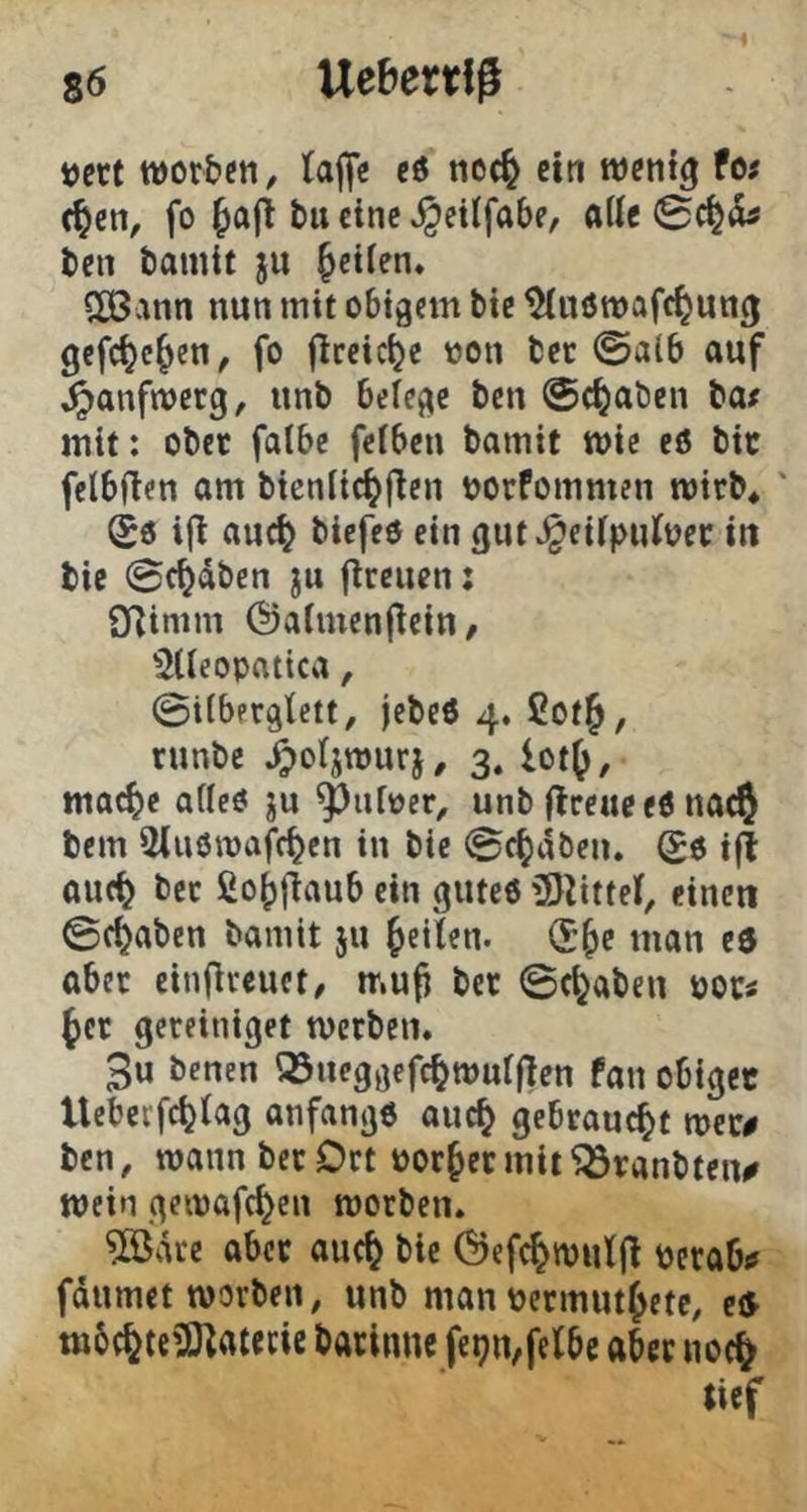 tjett worben, (ajfe eö nec^ ein wenig fes c^en, fo tu eine »^eilfabe, aiU 0c|(!u ten tainit ju ^etien* SCßann nun mit obigem bie ^«öwafc^ung gefc^c^en, fo flreicije non tec @alb auf ^anfwerg, unb beiege ben ©c^aben tat mit: ober falbe feiben bamit wie eö bit felbflen am btenlic^fien norfommen wirb* ' i(l auc^ biefeo ein gut^eüpufner in bie ©c^dben ju (treuen; O^inim Öalmcnjtein/ ^lleopatica, ©tiberglett, jebeö 4. 2ot§, runbe /potjwurj, 3. lot^, mac^c afleö ju Rainer, unb (treue e6 nac^ bem Sluöwafcben in bie ©c^dben* ^6 ijt auc^ ber ßo()|taub ein gute« iSJtittei, einen ©c^aben bamit ju feilen. (£^e man eö aber einflreuet, muji ber ©c^abeu noci ^er gcreiniget werben. 3u benen Q5ueggefc^wul|ten fan obiger tlcberfcijiag anfangs auc^ gebraucht wer# ben, wann ber Ort nor^ermit^ranbteu# wein gewafc^en worben. ?[ödrc aber auc^ bie Öefc^wuljt nerab# fdumet worben, unb man nermut^ete, eö m6(fete?Ötatecic barinnc fe^n^fefbe aber noc^ tief
