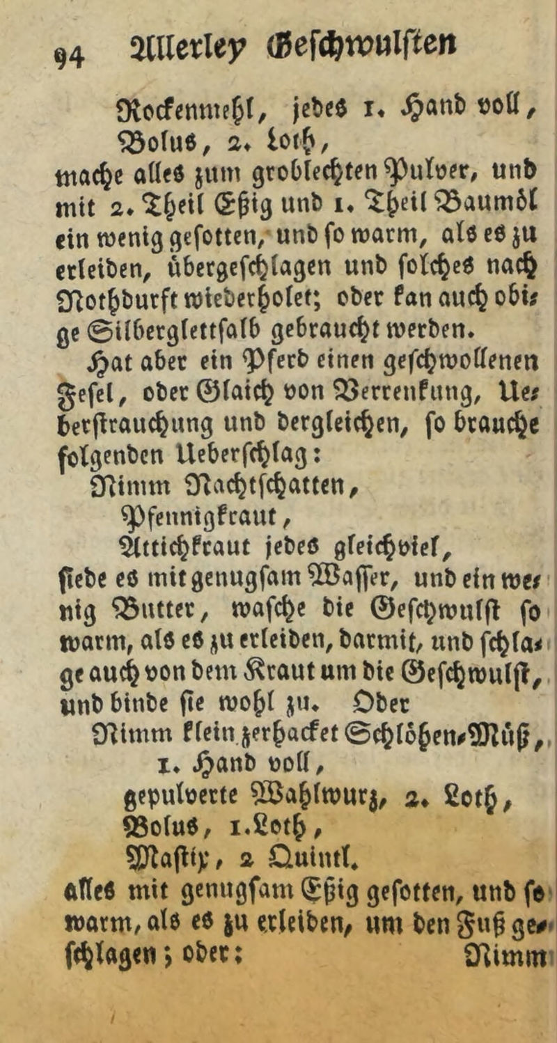 Otccfennie^I, jeteö i, ^anb t)0Ö, $öo(u6/ 2* lorf», tnac^c aß«6 jum groblec^teti unb mit 2. ^&eil unb i* ^^ei( ^aumbt ein menig qefotten/ unb fo warm, atö c6 ju etleibcn, übergefetia^cn unb fotc^e« nac^ 2Rot^burfttt)iebet|oIcf; ober fanouc^obi# ßc ©ilberßiettfaib gebraucht werben, ^at aber ein ^ferb einen ßefctjwoffenen gefcl, ober ©iaic^ oon ^errenfung, Ue# berflrauc^ung unb berglcic^en, fo brauche folgenbcn Ueberfc^Iag: STlinim i)^ac^tfc^atten/ ^fennigfeaut, Sättic^fraut jebeö gfeic^oief, ftebc e6 mitgenugfam^ßJajfer, unb ein we/ nig ‘jöntter, wafd^e bie ©efc^wufjl fo warm, atd e6 j^u erleiben, barmit, unb fc^(a< ge auc^ von bem ^raut um bie ©efc^wuljl, wnbbinbe jle wo^t ju. Ober O^imm ffein jer^aefet©c^f6fen#®Zü(j,„ 1, ,^anb ooff, gepuloerte ^öa^fwurj, 2* ßctj, 55ofuO, ^D^afliV/ 2 Duintf, ftfleö mit genugfam (^pig gefotten, unb fe- warm/ afö cö ju crleibcu/ um ben gup gc#* ft^fogen) ober; O^imm