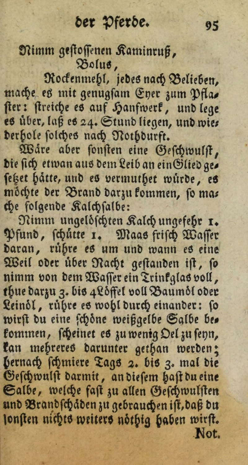 tex Vf^tbe. tnimm gefloffencn .^omincug^ JKocfenmeJI, jcbeö tiac^ Q3elte6eit, ttiac^e^ eß mit genugfam ^ijec jum <Pfia# flec: jlreic^e cö auf ^anfmerf, unb lege <6 i*iOer, la§ c6 24, @tunb liegen, unb wie; berfole folc^eß nac^ ^Tlot^burft. SEBdre aber fonflen eine ©efc^wuljT, bie fic^ etman auö bem ßeib an ein@lieb ge^ fe|ct ^dtte, mib eo uernmt^et rourbe, e6 in6(l;te ber Söranb barju fommen, fo ma; c^e f^olgenbe Äalcl)falbc: 5)^imm ungelbfc^ten Äalc^ungefejt i* ^funb, f^Ättc I. ?0^aa6 frifc^ 2ß5ajfcc baran, rü^re eß um unb wann eß eine 935eil ober über 9Rac^t gejlanben ijl, fo nimm bon bemSEBaffereinicinfglaßboU, f Jue barju 3. biß 4ßö|fel boU ^aumbl obec fieinöl, rü^re eß roo()lburc^ einanber: fo wirjl bu eine fc^6ne mci^gclbe 0albe be# fommen, fe^einet cß ju wenig Del ju fei)n, fan tnejrereß baruntet getfjan werben* f ernaefe fc^micre ^agß 2. biß 3. mal bie ©efc^^wulfi barmit, anbiefem |>aj1:bueine 0albe, welche fajl ju allen ©efc^wuljlen unb 93ranbfc()dben ju gebrauchen ijl,ba^ bit lon(len nichtö weiterß n^tjig wirf!. Not.