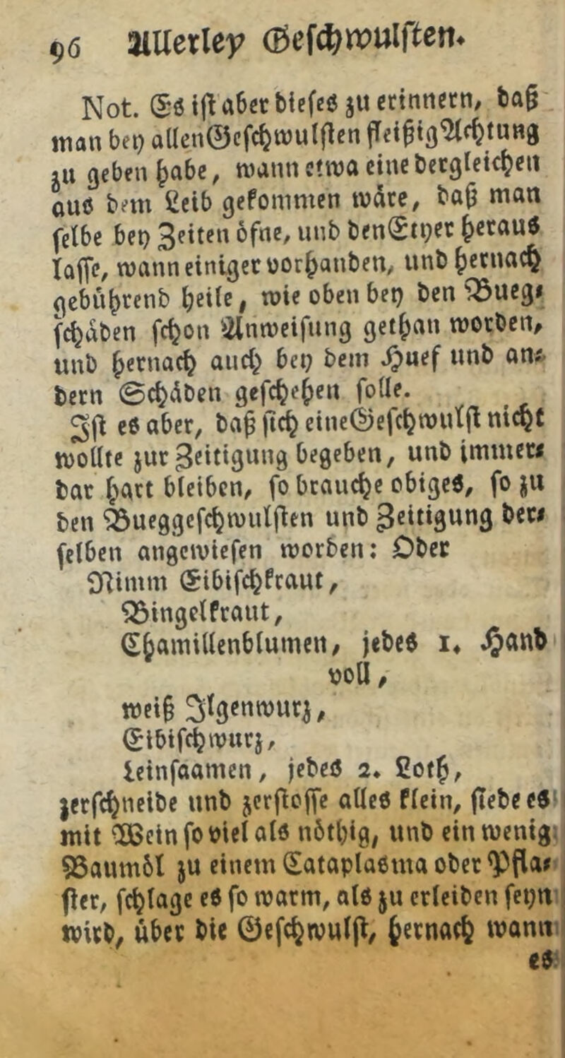 gö aiUerley (Bef^wulßen* Not (Beijlcibev tiefen iuetinnm, t)a§ man bet) aUen0cfc^tt)ulflcn fTei^tß^f^tUHg lU geben ^abe, mann c!ma eine öetgleic^en ouö bem Ceib gefommen mdtc, bajj man (ctbe bet) bfne, unb ben(Sti)Ct ^etauö taflC/ mann einiget üor^anben/ unb^etnac^ gebn^renb ^eilc, mie oben bet) Öen ^uegi (c^aben fc^on )ilnmcifnng get()an morben, unb |>ernac^ and; bet; bem J;uef unb an* bern 0c^dben gefc^e^ten foüe. e6 aber, ba^ )ic^ eineÖefc^mutfl nic^t mottte jur 3eittgung begeben, unb immew bat i;att bleiben, fo brauche obigc6, fo ju ben feueggefc^mull^en unb ' (eiben angemiefen merben; Ober Oiinim ®ibifc^fcaut, ^ingelftaut, Sbamillcnblumeii/ jebe8 !♦ .^anb i \)oU, mci§ S^nmuti, (Jlbifcbmnrj, leinfaamen, jebeö 2. ßof^, jerfc^neibe unb jerfioffe atlcö flcin, |Tebee6H| mit ^Beinfomclalö nötl)ig, unb einmenigi 55aum6l ju einem (Eataplaßma obet ^flar fict, fc^lagc eß fo matm, alß ju ctleiben fetjni tpitb, ubev bie 0efc^wul[l/ fcctnact wanm eßi