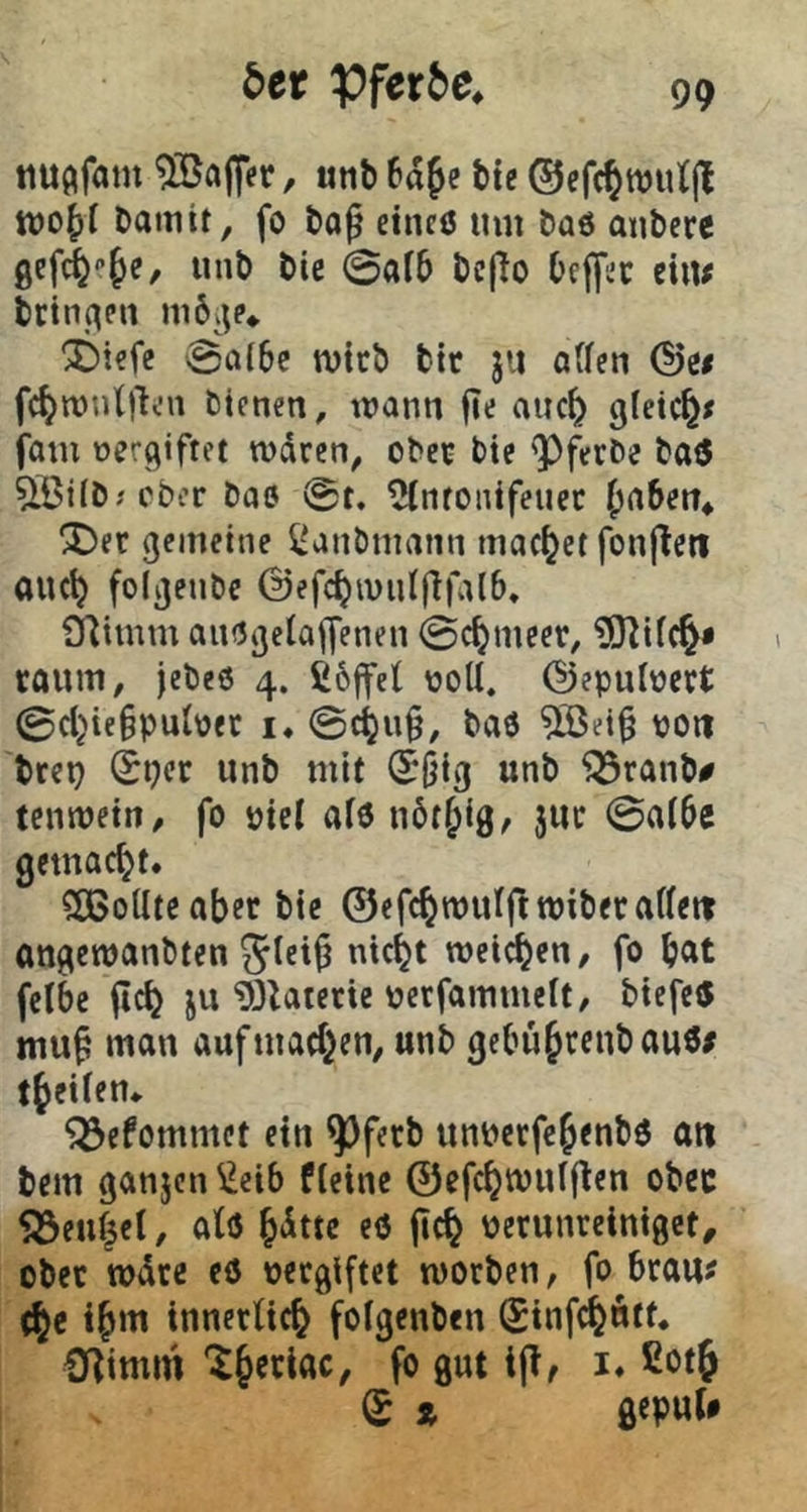 5er ¥)fer5e* tiu^fam Raffer, unb 6aje bte ©cfc^wutjl tvo^f Damit, fo Do^ eincö um Daö aubere gefi^‘’§e, unb bte 0ai5 bc|To beffec eitu brinjten m6^;p* 3)iefe vgaibe tvtcb btt jii aUen (^e< fc^routjlcn bienen, mann jie auc^ gleic^x fom vergiftet rodrcn, obet bie 'Pfetbe bae ^ißifbjcber bae 0t. ^ntonifeuec (jnben* ^et gemeine ^anbmann machet fonflett auc^ folgenbe ©efc^intilflialb. fHimm aitögeiaiyenen 0c^meer, ?0^ifc^» raum, jebes 4. ß6ffe( üoU. ©epulüert 0cl}te§put\)et !♦ @c^u§, baö ^ei§ poii brep 0pcr unb mit (Jliig unb ^ranb# temuetn/ fo piel afö nbt^ig, juc 0ai6e gemacht. SaSoUteabcr bte ©efcbmuIftwiberaUetr Ottgemanbten 5(ei^ ntc^t weichen / fo but fetbe (ich ju i)3Utette pecfammeit, biefe« mu^ man auf machen, unb gebühceubaue/ theiien* ^efommct ein pfecb unpecfehenbö an bem ganjen ^eib fleine ©efchmulflen obec 5öeuhel, atö ht^tte eö jich perunreiniget, obec wdce eö pecgiftet worben, fo brau^ (he ihm innerlich foigenben Sinfchntt. Olimm fö 0«^ S z gepuU