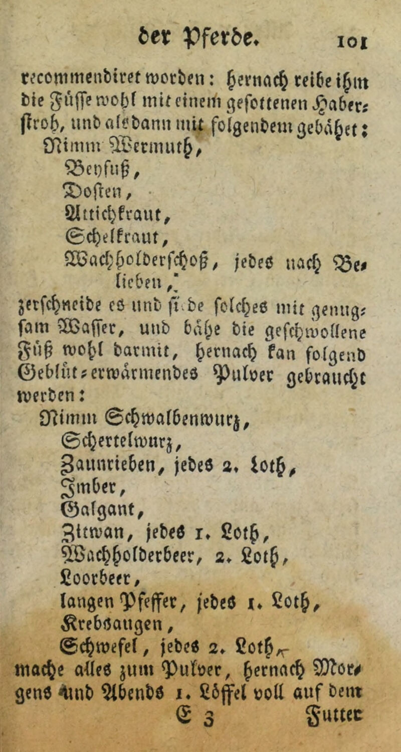 lOI btt Pfet5e» reconimcntitret woriien: fernac^ reibe t^in bte gujTea’oH mitetneifi ^efcttenen .^aberi prob, unbrtfobann inU foigenbem^cbäbet: Oiimm ^BerniiuJ, X)open, • öitticl)fraut, 0cbeifraut, Sö^acbbolberfcbof, je&eo nach ^e# lieben ,* jetfcbttcibc cö unti fi be fclcbeö mit (jeniig; fam SSaper, unb biU;e bic gefcbmoUene tvobl barmit, fan folgenb ©eblntjerwdrmenbeö ^uloer gcbcflucbt werben: 9?imm Scbwalbenwiir^, ©cbertelwurj, gainirieben^ jebeö a» iotb^ 3mber, ©nlganf, Bttwan, jebeö i» 2otbr 5öacbbolberbeer, a* ßctf, fioorbcer, langen Pfeffer, jebeö !♦ ßotb^ ^reböaugen, ©cbwefel, jebeö a» ßotb/r wacbe alles juin ^uloer, Wtou genö <iinb ^benbö i. £6|fel tjoll auf beut (S 3 Suttec