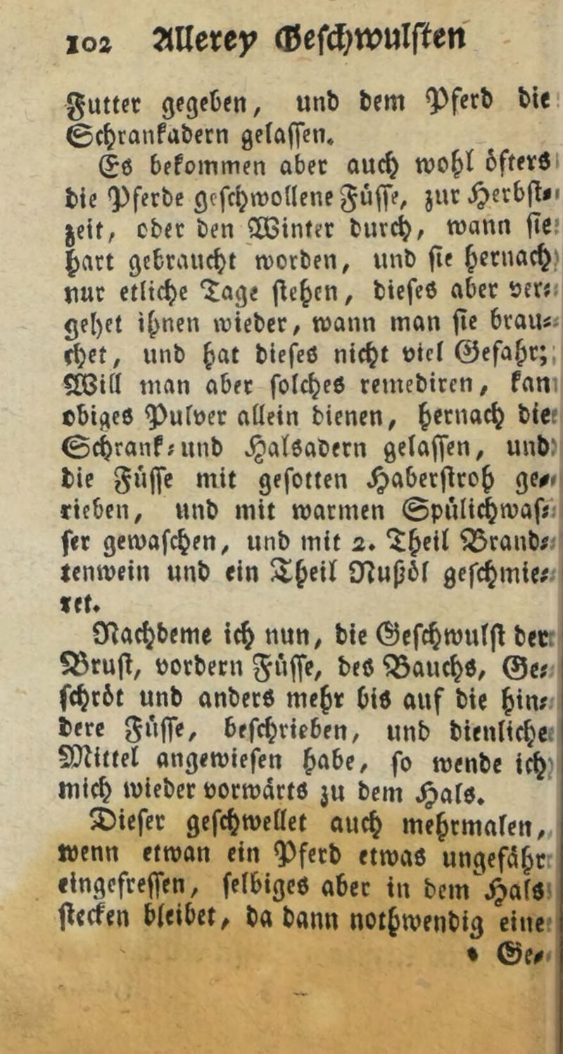 loz ZUeuy (Bef^^wwlften 0utter gegeben, unb tem 9)ferb bie 0(^ranfabern ge(ajT«n* (50 befommen aber auc^ bftevöi bic 9)f«vbc gofcl^woUene Juffe, jur.^crb(l«i jeit, cbec ben SÖ3infer burc^, wann flef ^art gebraucht worben, unb fie ^crnac^) nur etliche “Jage jle^cn, biefe0 aber öerr gel)et i^nen wieber, wann man fic braus»i ^et, unb |»at biefeO nic^t uic( ©efa^c;, 5Ö3tfl man aber folc^ee remebiren, fani| ebtgee ^ufuer allein bienen, Jernac^ biet 0cbranf;unb ^ateabern gelalfen, unb)l bie gu||e mit gefotten ^aberj^ro^ ge^^i rieben, unb mit warmen 0püli^wafs fet gcwafc^en, unb mit 2* *^^ei( ^ranb^ Icnwein unb «in ^§eil O^upbf gefc^mie; fct* €Rac^beme i(§ nun, bic ©cfc^wutjl bec: S53ru(t, poebeen ^auc^0, ®tt fc^rbt unb anber0 me^r biö auf bie Jin? i berc befc^ricben, unb bicnlic^e.,! S}littel angewiefen ^abe, fo wenbe ic^)i: mic^ wieber uocwdrte ju bem .^aie. 5Dicfcc gefc^wettet auc^ me^cmaren, wenn etwon ein ^feeb etwa0 ungefd^r lingefreffen, felbigc0 aber in bem^^ar« fteefen bieibet, ba bann not^wenbig eine • &(0