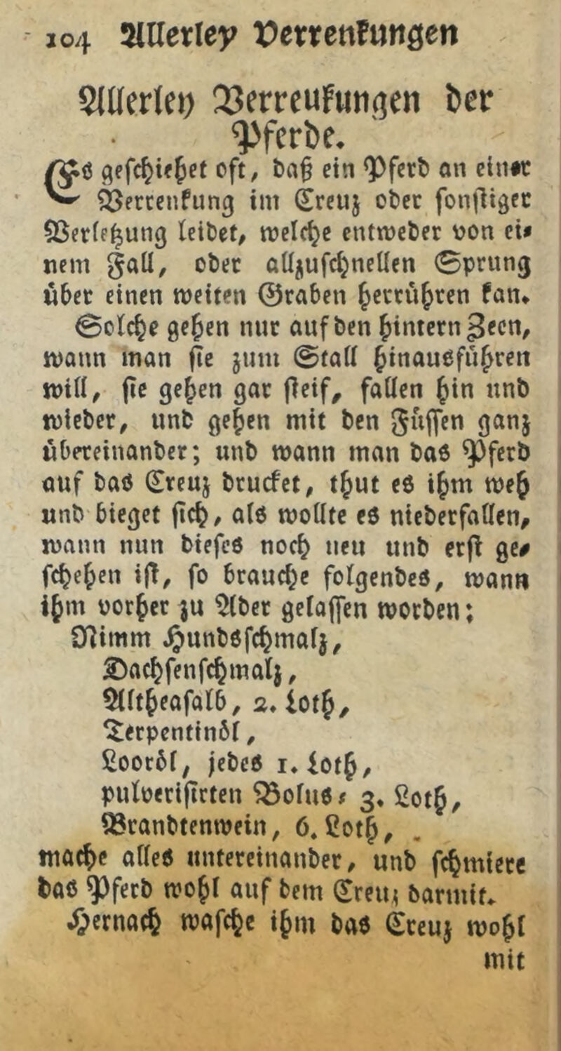 SJUcrlci) 23erreuFuii(?fn i»er ^ferbe. oft, t>a§ ein QDferl) an cin#c ^ ä^ercenfung im Srcuj cbet fonjligec SSerff^ung leitet, melcl^e entmeter von ei« ncm gaü, oter atl/iufc^neUen 0prun(j wbet einen weiten ©raben ^erru^ren fan* @olc^e 0e^en nur aufben ^intern gecn, wann man fte jnm ©fall ^inauefn^ren will, jie ge^en gar j]eif^ fallen ^in nnb tvieber, nnb ge^en mit bcn guffen ganj wbereinanber; unb wann man ba6 ^fcrb auf baö (Sreuj brucfct, t^ut e6 i^m wef unb bieget fic^, alö wollte eö nieberfallcn, wann nun biefcö no^ neu unb erfl ge# fc(?e^cn i(T, fo brauche folgenbcö, wann i§m vorder ju ^Iber gelaffcn worben; Olimm .^unbofc^mal}, ©ac^fenfc^matj, ^llt^eafalb, 2* lotj, ^erpcntinbl, £ooc6l, jebeo !♦ iotf, pulperijtcten Söoluö« 3, 2otf, 93ranbtenwein, 6. ßot§, tnac^e alle« itntereinanber, unb fc^miere taö ^ferb wo^l auf bem (^rein barmit. ^ernat^ wafc^e i§m baö Srcuj wo^l mit
