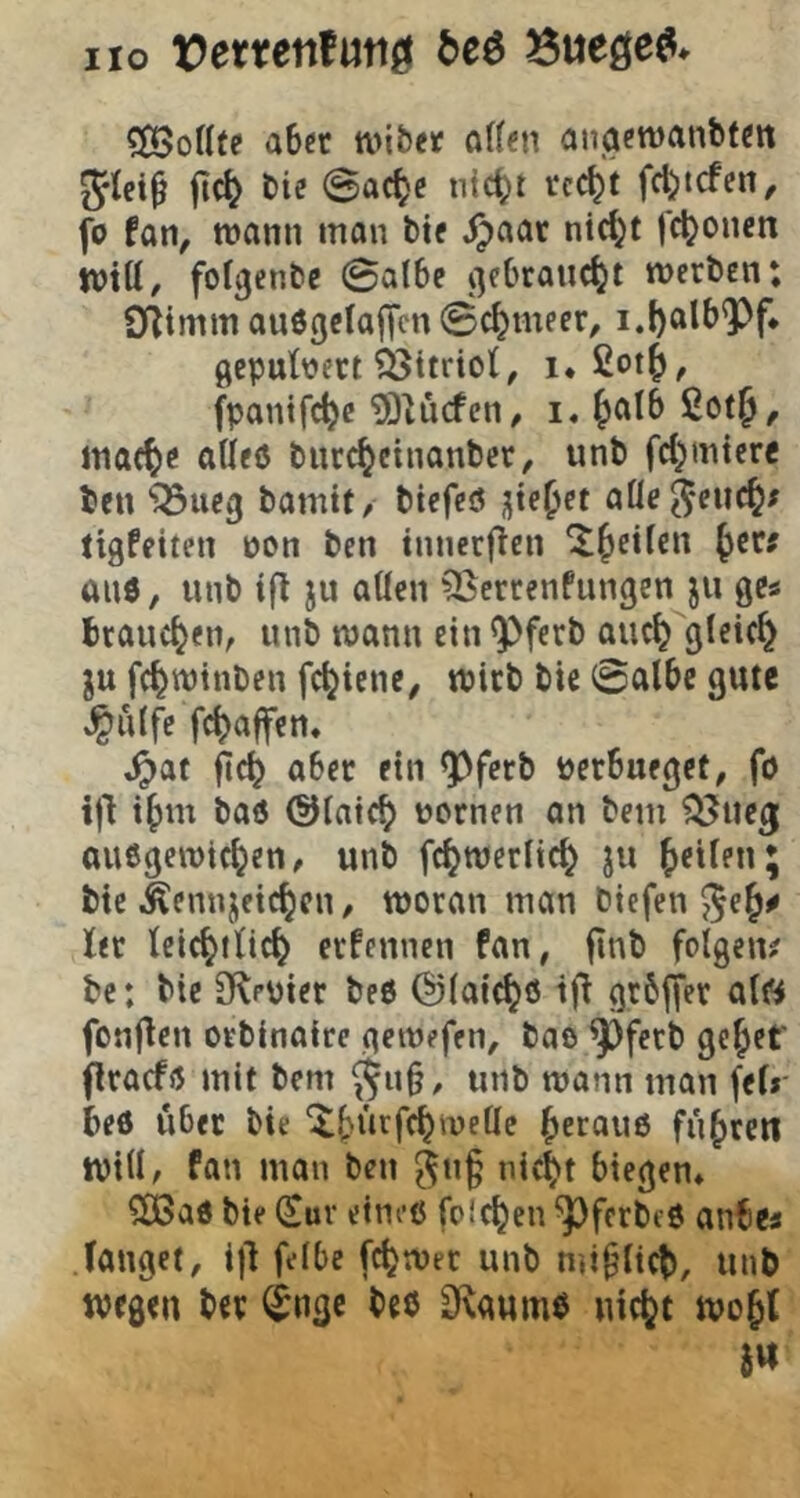 HO t)errenfuttö M ?ß5oKte aber w\btt ott«n aiiaewanbfen Jlei^ jic^ bie @ac^c nic()t rc^t fd)tcfen^ fo tan, wann man bie Spaax nt^t j'c^onen will/ fol^cnbc ©albe v]ebrauc^t werben; Sf^imm ou6gelaf|cn ©c^meer, i.I)alb^f* gepulvert ?ßttriol/ i. £ot$/ fpantfc^e 93iücfcn/ i, ^alb CotJ, mac^e alleö burc^eiiianbct/ unb fd^mterc ben ‘j^Sueg bomit, biefeiJ jjte^ct alle j*euc^# tigfeiten von ben innerfien ^^eilen ^ec; and, unb ifl ju allen ^errenfungenju ge« brauchen/ unb wann ein ^ferb auc^^glcic^ ju fc^wtnben fc^iene, wirb bic ©albe gute ^ulfe fc^affen« ,^at fic^ aber ein ^fetb Perbueget, fö ij'l i^)m baö Olaic^ pornen on bem ^ueg; anögewte^en/ unb fc^werlic^ ju feilen; bie iSennjeic^cn / woran man biefen ^e ler Ici^tlic^ erfennen fan, finb folgen^ bc: bie Olepier beö @laic^ö grbffer al« fonjlen orbinaire gewefen, bao ^ferb gc^ef jlracfö mit bem ^u§/ unb wann man fel»- beö über bie ^^ürfc^wellc ^erau6 fü^retl will, fan man ben ^ng nic|>t biegen* ^ad bie (£uv eineö folgen ^ferbeö anbea langet/ ij'l felbe fc^wer unb miglici), unb wegen ber ^ngc bee 3^aumb uic^t wojl j«