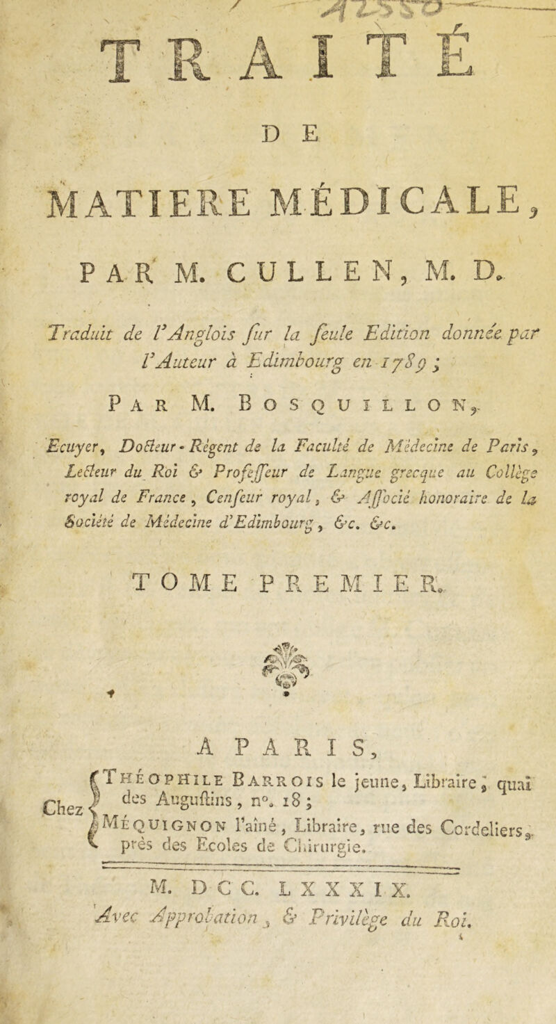 / T R A I T É » DE MATIERE MÉDICALE, FARM. C U L L E N , M. D. / Traduit de F Anglais fur la feule Edition donnée par VAuteur à Edimbourg en ijSÿ ; Par M. Bosquillon^ «■ V ftfcl Ecuyer, Dotteur - Régent de la Faculté de Médecine de Paris 9 Lecteur du Roi & Profejfeur de Langue grecque au Collège royal de France , Cenfeur royal , & Ajjocié honoraire de la Société de Médecine F Edimbourg, &c. &c. TOME * A PARIS, £ 1 heophile Barr.ois le jeune, Libraire9 quai Chez | des AuSuftins » n°‘ l8 » ÎMéquignon l’aîné, Libraire, rue des Cordeliers*,. * près des Ecoles de Chirurgie. M. D C C. L X X X I X. Avec Approbation , & Privilège du Roi, PRE M I E R. ■«ÿf/» /Sk\ .fr- ' ' O *