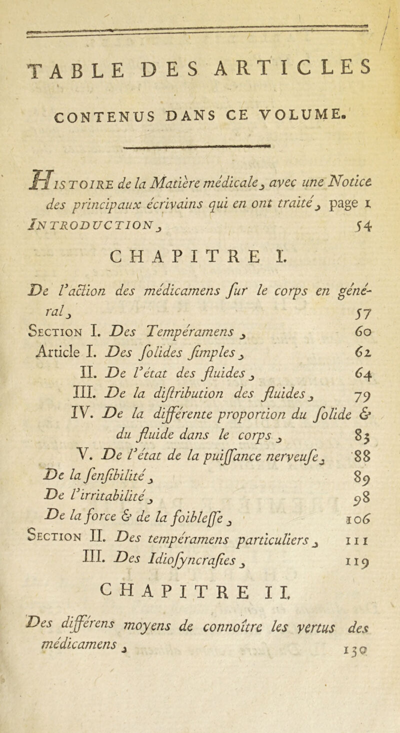 TABLE DES ARTICLES » CONTENUS DANS CE VOLUME. His toire de la Matière médicale j avec une Notice des principaux écrivains qui en ont traite j page i Introduction j 54 CHAPITRE I De Vaction des médicamens fur le corps en géné- ralj S 7 Section I. Des Tempéramens 60 Article I. Des folldes fimples 61 IL De Vétat des fluides ^ 64 IIL De la dijlribution des fluides 79 IV. De la différente proportion du follde & du fluide dans le corps ^ 83 V. De V ’état de la puffance nerveufe j 88 De la fenfiblllté 89 De VIrritabilité ; 98 De la force & de la folbleffe 0 .106 Section IL Des tempéramens particuliers _> ni IIP Des Idlofyncrafies 119 CHAPITRE IL Des differens moyens de connoître les vertus des médicamens ± i^q