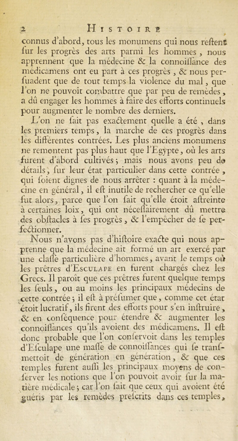 p connus d’abord, tous les monumens qui nous reftent lui* les progrès des arts parmi les hommes , nous apprennent que la médecine & la tonnoilfance des médicamens ont eu part à ces progrès, & nous per- fuadent que de tout temps la violence du mal, que Ton ne pouvoit combattre que par peu de remèdes, a dû engager les hommes à faire des efforts continuels pour augmenter le nombre des derniers. L’on ne (ait pas exactement quelle a été , dans les premiers temps, la marche de ces progrès dans les différentes contrées. Les plus anciens monumens ne remontent pas plus haut que l’Egypte, où les arts furent d’abord cultivés} mais nous avons peu da détails, fur leur état particulier dans cette contrée , qui (oient dignes de nous arrêter : quant à la méde- cine en général, il eft inutile de rechercher ce qu’elle fut alors, parce que l’on fait qu’elle étoit aftreinte a certaines loix, qui ont néceflairement dû mettre des obftacles à fes progrès, ôc l’empêcher de (e per- fectionner. Nous n’avons pas d’hiftoire exaCte qui nous ap- prenne que la médecine ait formé un art exercé par une clafiè particulière d hommes, avant le temps oit les prêtres d’EscuLAPE en furent chargés chez les Grecs. Il paroît que ces prêtres furent quelque temps les feuls, ou au moins les principaux médecins de cette contrée j il eft à préfumer que, comme cet état étoit lucratif, ils firent des efforts pour s’en inftruire * & en conféquence pour étendre Ce augmenter les connoiflances qu’ils avoient des médicamens. Il eft donc probable que l’on confervoit dans les temples d’Efculape une maffe de connoiffances qui fe tranf- mettoit de génération en génération, Sc que ces temples furent aufti les principaux moyens de con- lerver les notions que 1 on pouvoit avoir (ur la ma- tière médicale j car l’on (ait que ceux qui avoient été guéris par les remèdes prefcrits dans ces temples,